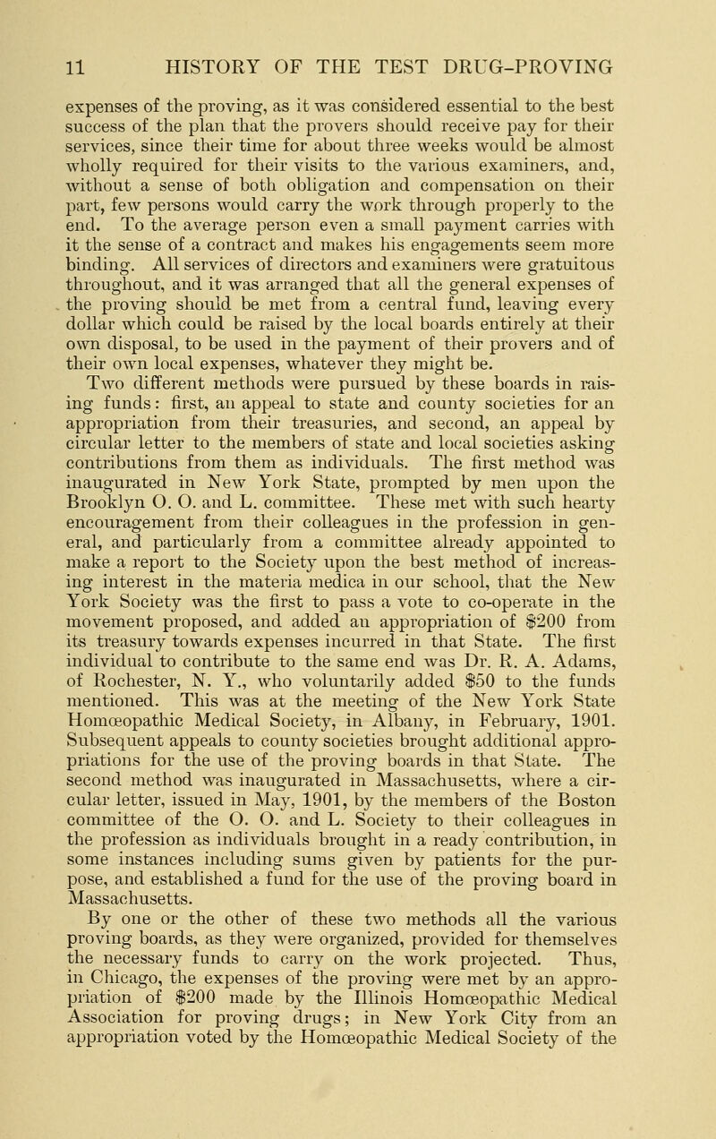 expenses of the proving, as it was considered essential to the best success of tlie plan that the provers should receive pay for their services, since their time for about three weeks would be almost wholly required for their visits to the various examiners, and, without a sense of both obligation and compensation on their part, few persons would carry the work through properly to the end. To the average person even a small payment carries with it the sense of a contract and makes his engagements seem more binding. All services of directors and examiners were gratuitous throughout, and it was arranged that all the general expenses of the proving should be met from a central fund, leaving every dollar which could be raised by the local boards entirely at their own disposal, to be used in the payment of their provers and of their own local expenses, whatever they might be. Two different methods were pursued by these boards in rais- ing funds: first, an appeal to state and county societies for an appropriation from their treasuries, and second, an appeal by circular letter to the members of state and local societies asking contributions from them as individuals. The first method was inaugurated in New York State, prompted by men upon the Brooklyn O. O. and L. committee. These met with such hearty encouragement from their colleagues in the profession in gen- eral, and particularly from a committee already appointed to make a report to the Society upon the best method of increas- ing interest in the materia medica in our school, that the New York Society was the first to pass a vote to co-operate in the movement proposed, and added an appropriation of $200 from its treasury towards expenses incurred in that State. The first individual to contribute to the same end was Dr. R. A. Adams, of Rochester, N. Y., who voluntarily added $50 to the funds mentioned. This was at the meeting- of the New York State Homoeopathic Medical Society, in Albany, in February, 1901. Subsequent appeals to county societies brought additional appro- priations for the use of the proving boards in that State. The second method was inaugurated in Massachusetts, where a cir- cular letter, issued in May, 1901, by the members of the Boston committee of the O. O. and L. Society to their colleagues in the profession as individuals brought in a ready contribution, in some instances including sums given by patients for the pur- pose, and established a fund for the use of the proving board in Massachusetts. By one or the other of these two methods all the various proving boards, as they were organized, provided for themselves the necessary funds to carry on the work projected. Thus, in Chicago, the expenses of the proving were met by an appro- priation of $200 made by the Illinois Homoeopathic Medical Association for proving drugs; in New York City from an appropriation voted by the Homoeopathic Medical Society of the