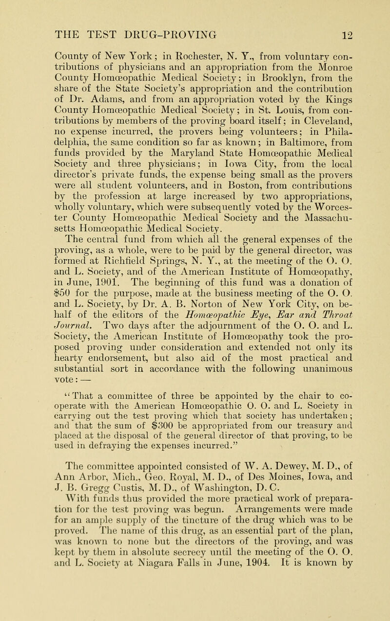 County of New York; in Rochester, N. Y., from voluntary con- tributions of physicians and an appropriation from the Monroe County Homoeopathic Medical Society; in Brooklyn, from the share of the State Society's appropriation and the contribution of Dr. Adams, and from an appropriation voted by the Kings County Homoeopathic Medical Society; in St. Louis, from con- tributions by members of the proving board itself; in Cleveland, no expense incurred, the provers being volunteers; in Phila- delphia, the same condition so far as known; in Baltimore, from funds provided by the Maryland State Homoeopathic Medical Society and three physicians; in Iowa City, from the local director's private funds, the expense being small as the provers were all student volunteers, and in Boston, from contributions by the profession at large increased by two appropriations, wholly voluntary, which were subsequently voted by the Worces- ter County Homoeopathic Medical Society and the Massachu- setts Homoeopathic Medical Society. The central fund from which all the general expenses of the proving, as a whole, were to be paid by the general director, was formed at Richfield Springs, N. Y., at the meeting of the O. O. and L. Society, and of the American Institute of Homoeopathy, in June, 1901. The beginning of this fund was a donation of i50 for the purpose, made at the business meeting of the O. O. and L. Society, by Dr. A. B. Norton of New York City, on be- half of the editors of the Homoeopathic Eye^ Ear and Throat Journal. Two days after the adjournment of the O. O. and L. Society, the American Institute of Homoeopathy took the pro- posed proving under consideration and extended not only its hearty endorsement, but also aid of the most practical and substantial sort in accordance with the following unanimous vote: — That a coramittee of three be appointed by the chair to co- operate with the American Homoeopathic O. 0. and L. Society in carrying out the test proving which that society has imdertakeu ; and that the sum of $300 be appropriated from our treasury and placed at tlie disposal of the general director of that proving, to be used in defraying the expenses incurred. The committee appointed consisted of W. A. Dewey, M. D., of Ann Arbor, Mich., Geo. Royal, M. D., of Des Moines, Iowa, and J. B. Gregg Custis, M. D., of Washington, D. C. With funds thus provided the more practical work of prepara- tion for the test proving was begun. Arrangements were made for an ample supply of the tincture of the drug which was to be proved. The name of this drug, as an essential part of the plan, was known to none but the directors of the proving, and was kept by them in absolute secrecy until the meeting of the O. O. and L. Society at Niagara Falls in June, 1904. It is known by