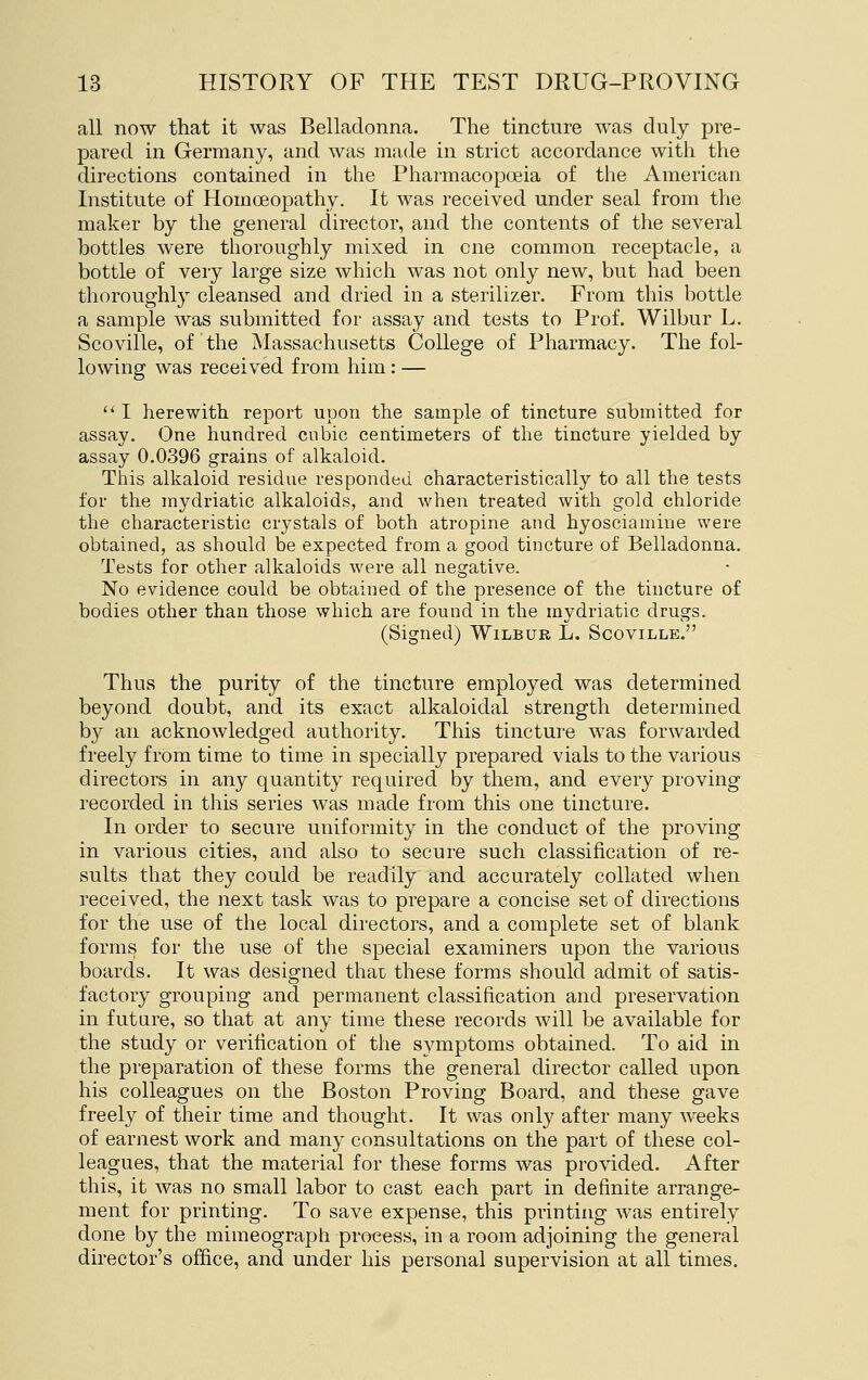 all now that it was Belladonna. The tincture was duly pre- pared in Germany, and was made in strict accordance with the directions contained in the Pharmacopoeia of the American Institute of Homoeopathy. It was received under seal from the maker by the general director, and the contents of the several bottles were thoroughly mixed in one common receptacle, a bottle of very large size which was not only new, but had been thoroughly cleansed and dried in a sterilizer. From this bottle a sample was submitted for assay and tests to Prof. Wilbur L. Scoville, of the Massachusetts College of Pharmacy. The fol- lowing was received from him: — I herewith report upon the sample of tincture submitted for assay. One hundred cubic centimeters of the tincture yielded by assay 0.0396 grains of alkaloid. This alkaloid residue responded characteristically to all the tests for the mydriatic alkaloids, and when treated with gold chloride the characteristic crystals of both atropine and hyosciamine were obtained, as should be expected from a good tincture of Belladonna. Tests for other alkaloids were all negative. No evidence could be obtained of the presence of the tincture of bodies other than those which are found in the mydriatic drugs. (Signed) Wilbur L. Scoville. Thus the purity of the tincture employed was determined beyond doubt, and its exact alkaloidal strength determined by an acknowledged authority. This tincture was forwarded freely from time to time in specially prepared vials to the various directors in any quantity required by them, and every proving recorded in this series was made from this one tincture. In order to secure uniformity in the conduct of the proving in various cities, and also to secure such classification of re- sults that they could be readily and accurately collated when received, the next task was to prepare a concise set of directions for the use of the local directors, and a complete set of blank forms for the use of the special examiners upon the various boards. It was designed that these forms should admit of satis- factory grouping and permanent classification and preservation in future, so that at any time these records will be available for the study or verification of the symptoms obtained. To aid in the preparation of these forms the general director called upon his colleagues on the Boston Proving Board, and these gave freely of their time and thought. It was only after many weeks of earnest work and many consultations on the part of these col- leagues, that the material for these forms was provided. After this, it was no small labor to cast each part in definite arrange- ment for printing. To save expense, this printing was entirely done by the mimeograph process, in a room adjoining the general director's office, and under his personal supervision at all times.