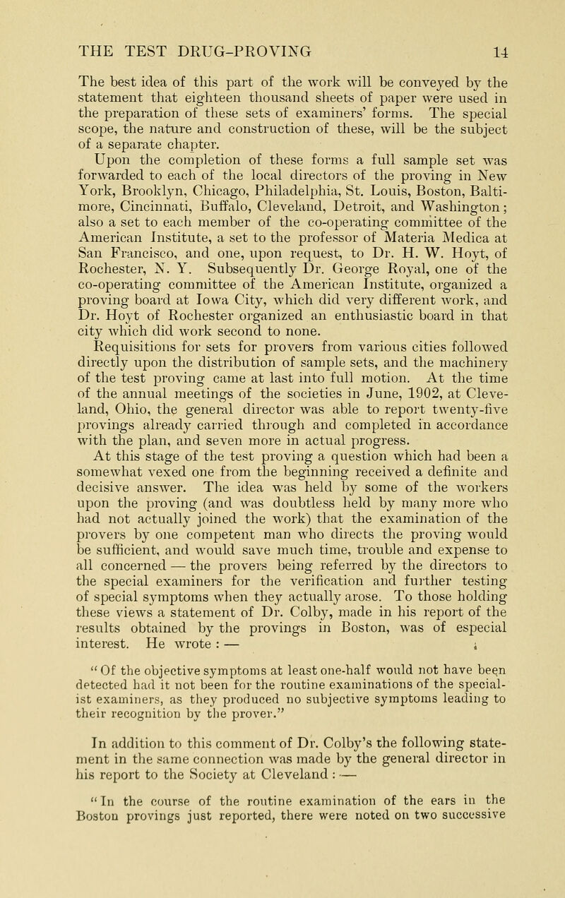 The best idea of this part of the work will be conveyed by the statement that eighteen thousand sheets of paper were used in the preparation of these sets of examiners' forms. The special scope, the nature and construction of these, will be the subject of a separate chapter. Upon the completion of these forms a full sample set was forwarded to each of the local directors of the proving in New York, Brooklyn, Chicago, Philadelphia, St. Louis, Boston, Balti- more, Cincinnati, Buffalo, Cleveland, Detroit, and Washington; also a set to each member of the co-operating committee of the American Institute, a set to the professor of Materia Medica at San Francisco, and one, upon request, to Dr. H. W. Hoyt, of Rochester, N. Y. Subsequently Dr. George Royal, one of the co-operating committee of the American Institute, organized a proving board at Iowa City, which did very different Avork, and Dr. Hoyt of Rochester organized an enthusiastic board in that city which did work second to none. Requisitions for sets for provers from various cities followed directly upon the distribution of sample sets, and the machinery of the test proving came at last into full motion. At the time of the annual meetings of the societies in June, 1902, at Cleve- land, Ohio, the general director was able to report twenty-five provings already carried through and completed in accordance with the plan, and seven more in actual progress. At this stage of the test proving a question which had been a somewhat vexed one from the beginning received a definite and decisive answer. The idea was held by some of the workers upon the proving (and was doubtless held by many more who had not actually joined the work) that the examination of the provers by one competent man who directs the proving would be sufficient, and would save much time, trouble and expense to all concerned — the provers being referred by the directors to the special examiners for the verification and fui'ther testing of special symptoms when they actually arose. To those holding these views a statement of Dr. Colby, made in his report of the I'esults obtained by the provings in Boston, was of especial interest. He wrote : — i Of the objective symptoms at least one-half would not have been detected had it not been for the routine examinations of the special- ist examiners, as they produced no subjective symptoms leading to their recognition by the prover. In addition to this comment of Dr. Colby's the following state- ment in the same connection was made by the general director in his report to the Society at Cleveland : — In the course of the routine examination of the ears in the Boston provings just reported, there were noted on two successive