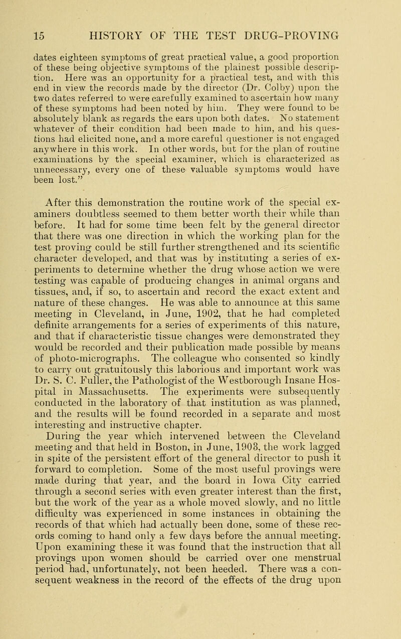dates eighteen symptoms of great practical value, a good proportion of these being objective symptoms of the plainest possible descrip- tion. Here was an opportunity for a practical test, and with this end in view the records made by the director (Dr. Colby) upon the two dates referred to were carefully examined to ascertain how many of these symptoms had been noted by him. They were found to be absolutely blank as regards the ears upon both dates. No statement whatever of their condition had been made to him, and his ques- tions had elicited none, and a more careful questioner is not engaged anywhere in this work. In other words, but for the plan of routine examinations by the special examiner, which is characterized as unnecessary, every one of these valuable symptoms would have been lost. After this demonstration the routine work of the special ex- aminers doubtless seemed to them better worth their while than before. It had for some time been felt by the general director that there was one direction in which the working plan for the test proving could be still further strengthened and its scientific character developed, and that was by instituting a series of ex- periments to determine whether the drug whose action we were testing was capable of producing changes in animal organs and tissues, and, if so, to ascertain and record the exact extent and nature of these changes. He was able to announce at this same meeting in Cleveland, in June, 1902, that he had completed definite arrangements for a series of experiments of this nature, and that if characteristic tissue changes were demonstrated they would be recorded and their publication made possible by means of photo-micrographs. The colleague who consented so kindly to carry out gratuitously this laborious and important work was Dr. S. C. Fuller, the Pathologist of the Westborough Insane Hos- pital in Massachusetts. The experiments were subsequently conducted in the laboratory of that institution as was planned, and the results will be found recorded in a separate and most interesting and instructive chapter. During the year which intervened between the Cleveland meeting and that held in Boston, in June, 1903, the work lagged in spite of the persistent effort of the general director to push it forward to completion. Some of the most useful provings were made during that year, and the board in Iowa City carried through a second series with even greater interest than the first, but the work of the year as a whole moved slowly, and no little difficulty was experienced in some instances in obtaining the records of that which had actually been done, some of these rec- ords coming to hand only a few days before the annual meeting. Upon examining these it was found that the instruction that all provings upon women should be carried over one menstrual period had, unfortunatel3% not been heeded. There was a con- sequent weakness in the record of the effects of the drug upon