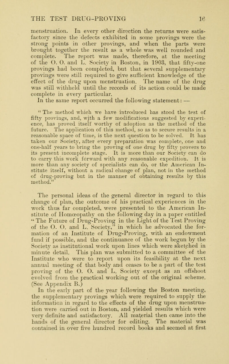 menstruation. In every other direction the returns were satis- factory since the defects exhibited in some provings were the strong points in other provings, and when the parts were brought together the result as a whole was well rounded and complete. The report was made, therefore, at the meeting of the O. 0. and L. Society in Boston, in 1903, that fifty-one provings had been completed, but that several supplementary provings were still required to give sufficient knowledge of the effect of the drug upon menstruation. The name of the drug was still withheld until the records of its action could be made complete in every particular. In the same report occurred the following statement: —  The method which we have introduced has stood the test of fifty provings, and, with a few modifications suggested by experi- ence, has proved itself worthy of adoption as the method of the future. The application of this method, so as to secure results in a reasonable space of time, is the next question to be solved. It has taken our Society, after every preparation was complete, one and one-half years to bring the proving of one drug by fifty provers to its present incomplete stage. It is more than our Society can do to carry this work forward with any reasonable expedition. It is more than any society of specialists can do, or the American In- stitute itself, without a radical change of plan, not in the method of drug-proving but in the manner of obtaining results by this method. The personal ideas of the general director in regard to this change of plan, the outcome of his practical experiences in the work thus far completed, were presented to the American In- stitute of Homoeopathy on the following day in a paper entitled  The Future of Drug-Proving in the Light of the Test Proving of the O. O. and L. Societ}', in which he advocated the for- mation of an Institute of Drug-Proving, with an endowment fund if possible, and the continuance of the work begun by the Society as institutional work upon lines which were sketched in minute detail. This plan was submitted to a committee of the Institute who were to report upon its feasibility at the next annual meeting of that body and ceases to be a part of the test proving of the O. O. and L. Society excej^t as an offshoot evolved from the practical working out of the original scheme. (See Appendix B.) In the early part of the year following the Boston meeting, the supplementory provings which were required to supply the information in regard to the effects of the drug upon menstrua- tion were carried out in Boston, and yielded results which were very definite and satisfactory. All material then came into the hands of the general director for editing. The material was contained in over five hundred record books and seemed at first