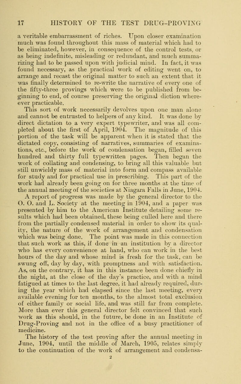 a veritable embarrassment of riches. Upon closer examination much was found throughout this mass of material which had to be eliminated, however, in consequence of the control tests, or as being indefinite, misleading or redundant, and much summa- rizing had to be passed upon with judicial mind. In fact, it was found necessaiy, as the practical work of editing went on, to arrange and recast the original matter to such an extent that it was finally determined to re-write the narrative of every one of the fifty-three provings which were to be published from be- ginning to end, of course preserving the original diction where- ever practicable. This sort of work necessarily devolves upon one man alone and cannot be entrusted to helpers of any kind. It was done by direct dictation to a very expert typewriter, and was all com- pleted about the first of April, 1904. The magnitude of this portion of the task will be apparent when it is stated that the dictated copy, consisting of narratives, summaries of examina- tions, etc., before the work of condensation began, filled seven hundred and thirty full typewritten pages. Then began the work of collating and condensing, to bring all this valuable but still unwieldy mass of material into form and compass available for study and for practical use in prescribing. This part of the work had already been going on for three months at the time of the annual meeting of the societies at Niagara Falls in Jane, 1904. A report of progress was made by the general director to the O. O. and L. Society at the meeting in 1904, and a paper was presented by him to the American Institute detailing some re- sults which had been obtained, these being culled here and there from the partially condensed material in order to show its qual- ity, the nature of the work of arrangement and condensation which was being done. The point was made in this connection that such work as this, if done in an institution by a director who has every convenience at hand, who can work in the best hours of the day and whose mind is fresh for the task, can be swung off, day by day, with promptness and with satisfaction. As, on the contrary, it has in this instance been done chiefly in the night, at the close of the day's practice, and with a mind fatigued at times to the last degree, it had already required, dur- ing the year Avhich had elapsed since the last meeting, every available evening for ten months, to the almost total exclusion of either family or social life, and was still far from complete. More than ever this general director felt convinced that such work as this should, in the future, be done in an Institute of Drug-Proving and not in the office of a busy practitioner of medicine. The history of the test proving after the annual meeting in June, 1904, until the middle of March, 1905, relates simply to the continuation of the work of arrangement and condensa-
