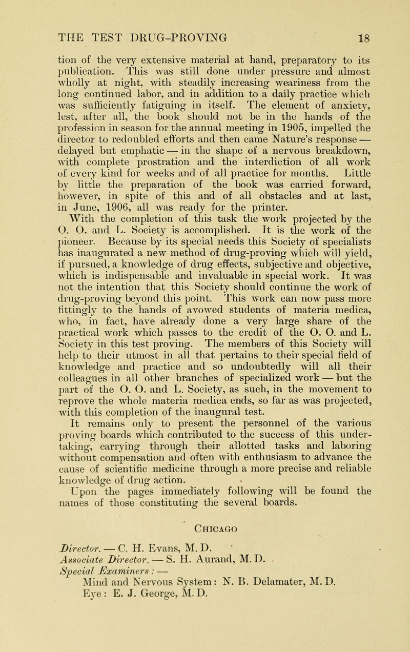 tion of the very extensive material at hand, preparatory to its publication. This was still done under pressure and almost wholly at night, with steadily increasing weariness from the long continued labor, and in addition to a daily practice which was sufficiently fatiguing in itself. The element of anxiety, lest, after all, the book should not be in the hands of the profession in season for the annual meeting in 1905, impelled the director to redoubled efforts and then came Nature's response — delayed but emphatic — in the shape of a nervous breakdown, with complete prostration and the interdiction of all work of every kind for weeks and of all practice for months. Little by little the preparation of the book was carried forward, however, in spite of this and of all obstacles and at last, in June, 1906, all was ready for the printer. With the completion of this task the work projected by the O. O. and L. Society is accomplished. It is the work of the pioneer. Because by its special needs this Society of specialists has inaugurated a new method of drug-proving which will yield, if pursued, a knowledge of drug effects, subjective and objective, which is indispensable and invaluable in special work. It was not the intention that this Society should continue the work of drug-proving beyond this point. This work can now pass more fittingly to the hands of avowed students of materia medica, who, in fact, have already done a very large share of the practical work which passes to the credit of the O. O. and L. Society in this test proving. The members of this Society will help to their utmost in all that pertains to their special field of knowledge and practice and so undoubtedly will all their colleagues in all other branches of specialized work — but the part of the O. O. and L. Society, as such, in the movement to reprove the whole materia medica ends, so far as was projected, with this completion of the inaugural test. It remains only to present the personnel of the various proving boards which contributed to the success of this under- taking, carrying through their allotted tasks and laboring without compensation and often with enthusiasm to advance the cause of scientific medicine through a more precise and reliable knowledge of drug action. Upon the pages immediately following will be found the names of those constituting the several boards. Chicago Director. — C. H. Evans, M. D. AnHodate Director. — S. H. Aurand, M. D. . Special Examiners: — Mind and Nervous System : N. B. Delamater, M. D. Eye : E. J. George, M. D.