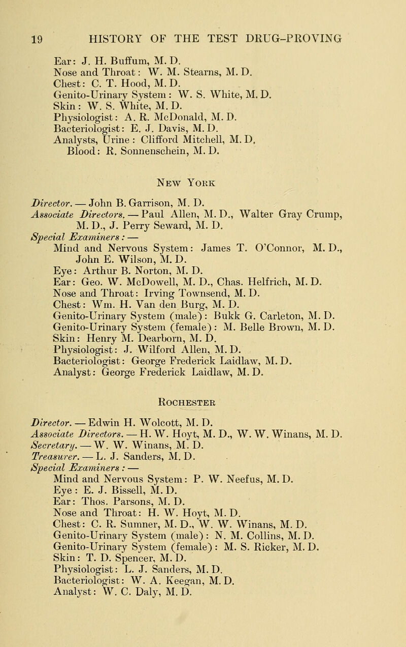 Ear: J. H. Buffum, M. D. Nose and Throat: W. M. Stearns, M. D. Chest: C. T. Hood, M. D. Genito-Urinary System : W. S. White, M. D. Skin : W. S. White, M. D. Physiologist: A. R. McDonald, M. D. Bacteriologist: E. J. Davis, M.D. Analysts, Urine : Clifford Mitchell, M. D. Blood: R. Sonnenschein, M. D. New York Director. — John B. Garrison, M. D. Associate Directors. — Paul Allen, M. D., Walter Gray Crump, M. D., J. Perry Seward, M. D. Special Examiners: — Mind and Nervous System: James T. O'Connor, M. D., John E. Wilson, M. D. Eye: Arthur B. Norton, M. D. Ear: Geo. W. McDowell, M. D., Chas. Helfrich, M. D. Nose and Throat: Irving Townsend, M. D. Chest: Wm. H. Van den Burg, M. D. Genito-Urinary System (male) : Bukk G. Carleton, M. D. Genito-Urinary System (female) : M. Belle Brown, M. D. Skin: Henry M. Dearborn, M. D. Physiologist: J. Wilford Allen, M. D. Bacteriologist: George Frederick Laidlaw, M. D. Analyst: George Frederick Laidlaw, M, D. Rochester Director. — Edwin H. Wolcott, M. D. Associate Directors. — H. W. Hoyt, M. D., W. W. Winans, M. D. Secretary. — W. W. Winans, M. D. Treasurer. — L. J. Sanders, M. D, Special Examiners: — Mind and Nervous System: P. W. Neefus, M. D. Eye : E. J. Bissell, M. D. Ear: Thos. Parsons, M. D. Nose and Throat: H. W. Hoyt, M. D. Chest: C. R. Sumner, M. D., W. W. Winans, M. D. Genito-Urinary System (male): N. M. Collins, M. D. Genito-Urinary System (female): M. S. Ricker, M. D. Skin: T. D. Spencer, M. D. Physiologist: L. J. Sanders, M. D. Bacteriologist: W. A. Keegan, M. D. Analyst: W. C. Daly, M. D.