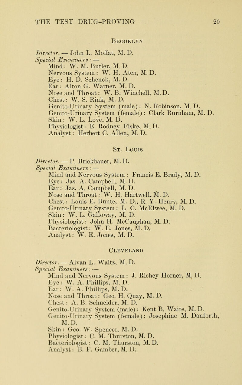 Brooklyn Director. — John L. Moffat, M. D. Special Examiners: — Mind: W. M. Butler, M.D. Nervous System : W. H. Aten, M. D. Eye : H. D. Schenck, M. D. Ear: Alton G. Warner, M. D. Nose and Throat: W. B. Winchell, M. D. Chest: W. S. Rink, M. D. Genito-Urinary System (male) : N. Robinson, M. D. Genito-Urinary System (female) : Clark Burnham, M.D. Skin : W. L. Love, M. D. Physiologist: E. Rodney Fiske, M.D. Analyst: Herbert C. Allen, M. D. St. Louis Director. — P. Brickbauer, M. D. Special Examiners ; — Mind and Nervous System : Francis E. Brady, M. D. Eye: Jas. A. Campbell, M. D. Ear : Jas. A. Campbell, M. D. Nose and Throat: W. H. Hartwell, M. D. Chest: Louis E. Bunte, M. D., R. Y. Henry, M.D. Genito-Urinary System: L. C. McElwee, M. D. Skin: W. L. Galloway, M. D. Physiologist: John H. McCaughan, M. D. Bacteriologist: W. E. Jones, M. D. Analyst: W. E. Jones, M. D. Cleveland Director. — Alvan L. Waltz, M. D. Special Examiners: — Mind and Nervous System : J. Richey Horner, M. D. Eye : W. A. Phillips, M. D. Ear : W. A. Phillips, M. D. . ' Nose and Throat: Geo. H. Quay, M. D. Chest: A. B. Schneider, M. D. Genito-Urinarj^ System (male): Kent B. Waite, M. D. Genito-Urinary System (female) : Josephine M. Danforth, M.D. Skin : Geo. W. Spencer, M.D. Physiologist: C. M. Thurston, M. D. Bacteriologist: CM. Tlnirston, M, D. Analyst: B. F. Gamber, M. D.