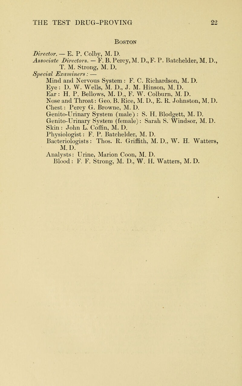 Boston Director. — E. P. Colby, M. D. Associate Directors. — F. B. Percy, M. D., F. P. Batchelder, M. D., T. M. Strong, M. D. Special JExaminers: — Mind and Nervous System : F. C. Richardson, M. D. Eye: D. W. Wells, M. D., J. M. Hinson, M. D. Ear: H. P. Bellows, M. D., F. W. Colburn, M. D. Nose and Throat: Geo. B. Rice, M. D., E. R. Johnston, M. D. Chest: Percy G. Browne, M. D. Genito-Urinary System (male) : S. H. Blodgett, M. D. Genito-TJrinary Svstem (female): Sarah S. Windsor, M. D. Skin : John L. Coffin, M. D. Physiologist: F. P. Batchelder, M. D. Bacteriologists: Thos. R. Griffith, M. D., W. H. Watters, M.D. Analysts: Urine, Marion Coon, M. D. Blood: F. F. Strong, M. D., W. H. Watters, M. D.