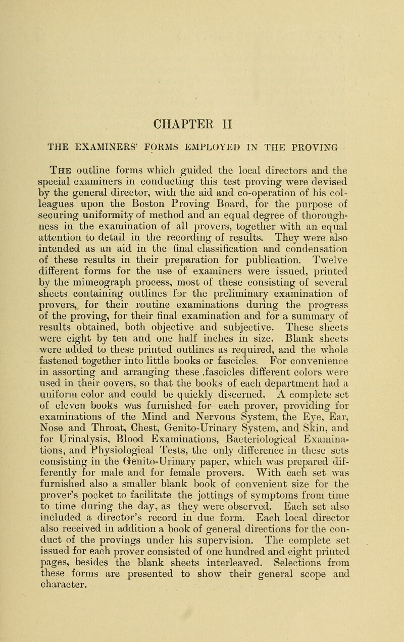 CHAPTER II THE EXAMINERS' FORMS EMPLOYED IN THE PROVING The outline forms which guided the local directors and the special examiners in conducting this test proving were devised by the general director, with the aid and co-operation of his col- leagues upon the Boston Proving Board, for the purpose of securing uniformity of method and an equal degree of thorough- ness in the examination of all provers, together with an equal attention to detail in the recording of results. They were also intended as an aid in the final classification and condensation of these results in their preparation for publication. Twelve different forms for the use of examiners were issued, printed by the mimeograph process, most of these consisting of several sheets containing outlines for the preliminary examination of provers,^ for their routine examinations during the progress of the proving, for their final examination and for a summary of results obtained, both objective and subjective. These sheets were eight by ten and one half inches in size. Blank sheets were added to these printed outlines as required, and the whole fastened together into little books or fascicles. For convenience in assorting and arranging these .fascicles different colors were used in their covers, so that the books of each department had a uniform color and could be quickly discerned. A complete set of eleven books was furnished for each prover, providing for examinations of the Mind and Nervous System, the Eye, Ear, Nose and Throat, Chest, Genito-Urinary System, and Skin, and for Urinalysis, Blood Examinations, Bacteriological Examina- tions, and Physiological Tests, the only difference in these sets consisting in the Genito-Urinary paper, which was prepared dif- ferently for male and for female provers. With each set was furnished also a smaller blank book of convenient size for the prover's pocket to facilitate the jottings of symptoms from time to time during the day, as they were observed. Each set also included a director's record in due form. Each local director also received in addition a book of general directions for the con- duct of the provings under his supervision. The complete set issued for each prover consisted of one hundred and eight printed pages, besides the blank sheets interleaved. Selections from these forms are presented to show their general scope and character.