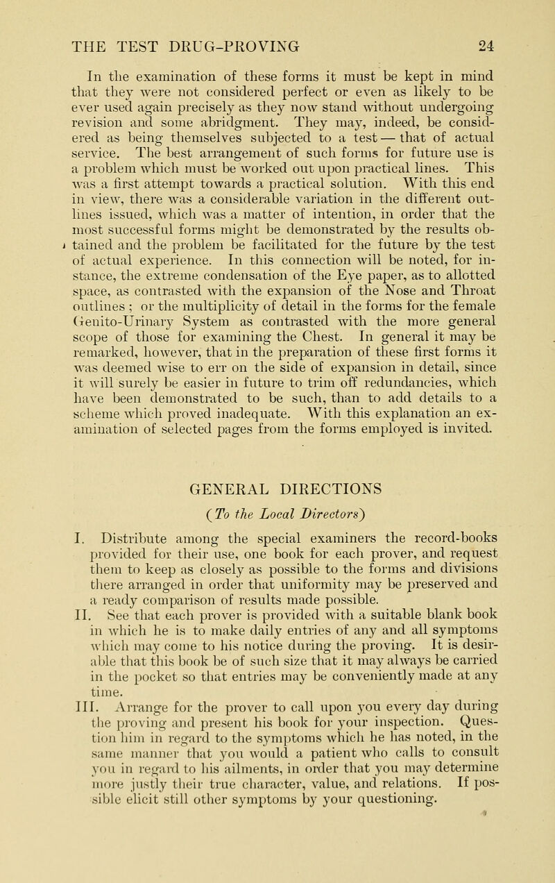 In tlie examination of these forms it must be kept in mind that they were not considered perfect or even as likely to be ever used again precisely as they now stand without undergoing revision and some abridgment. They may, indeed, be consid- ered as being themselves subjected to a test — that of actual service. The best arrangement of such forms for future use is a problem which must be worked out upon practical lines. This was a first attempt towards a practical solution. With this end in view, there was a considerable variation in the different out- lines issued, which was a matter of intention, in order that the most successful forms might be demonstrated by the results ob- tained and the problem be facilitated for the future by the test of actual experience. In this connection will be noted, for in- stance, the extreme condensation of the Eye paper, as to allotted space, as contrasted with the expansion of the Nose and Throat outlines ; or the multiplicity of detail in the forms for the female Genito-Urinary System as contrasted with the more general scope of those for examining the Chest. In general it may be remarked, however, that in the preparation of these first forms it was deemed wise to err on the side of expansion in detail, since it will surely be easier in future to trim off redundancies, which have been demonstrated to be such, than to add details to a scheme which proved inadequate. With this explanation an ex- amination of selected pages from the forms employed is invited. GENERAL DIRECTIONS (^To the Local Directors) I. Distribute among the special examiners the record-books provided for their use, one book for each prover, and request them to keep as closely as possible to the forms and divisions there arranged in order that uniformity may be preserved and a ready comparison of results made possible. II. See that each prover is provided with a suitable blank book in which he is to make daily entries of any and all symptoms which may come to his notice during the proving. It is desir- able that this book be of such size that it may always be carried in the pocket so that entries may be conveniently made at any time. III. Arrange for the prover to call upon you every day during the proving and present his book for your inspection. Ques- tion him in regard to the symptoms which he has noted, in the same manner that you would a patient who calls to consult you in regard to his ailments, in order that you may determine more justly their true character, value, and relations. If pos- sible elicit still other symptoms by your questioning.