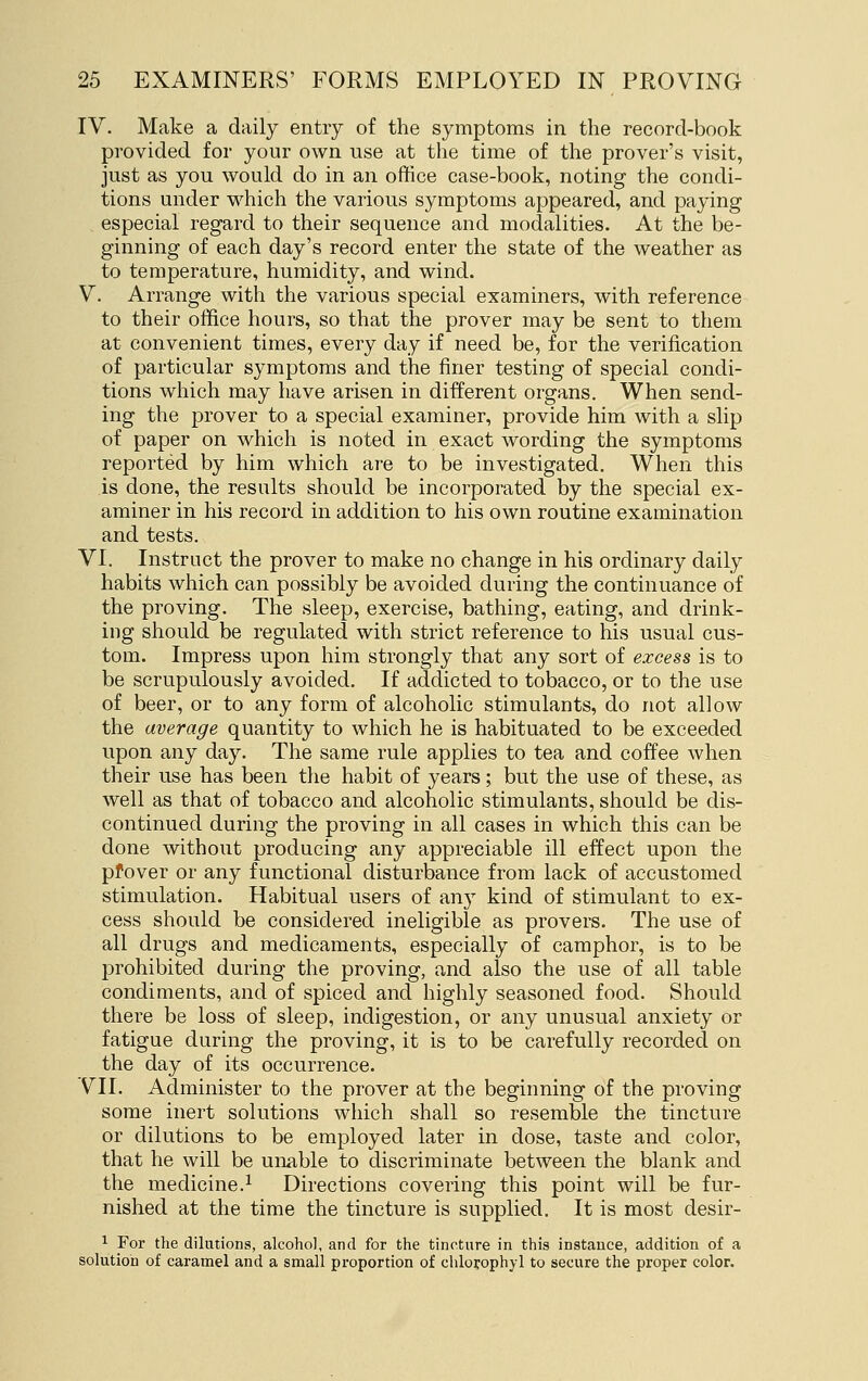 IV. Make a daily entry of the symptoms in the record-book provided for your own use at the time of the prover's visit, just as you would do in an office case-book, noting the condi- tions under which the various symptoms appeared, and paying especial regard to their sequence and modalities. At the be- ginning of each day's record enter the state of the weather as to temperature, humidity, and wind. V. Arrange with the various special examiners, with reference to their office hours, so that the prover may be sent to them at convenient times, every day if need be, for the verification of particular symptoms and the finer testing of special condi- tions which may have arisen in different organs. When send- ing the prover to a special examiner, provide him with a slip of paper on which is noted in exact wording the symptoms reported by him which are to be investigated. When this is done, the results should be incorporated by the special ex- aminer in his record in addition to his own routine examination and tests. VI. Instruct the prover to make no change in his ordinary daily habits which can possibly be avoided during the continuance of the proving. The sleep, exercise, bathing, eating, and drink- ing should be regulated with strict reference to his usual cus- tom. Impress upon him strongly that any sort of excess is to be scrupulously avoided. If addicted to tobacco, or to the use of beer, or to any form of alcoholic stimulants, do not allow the average quantity to which he is habituated to be exceeded upon any day. The same rule applies to tea and coffee when their use has been the habit of years; but the use of these, as well as that of tobacco and alcoholic stimulants, should be dis- continued during the proving in all cases in which this can be done without producing any appreciable ill effect upon the pfover or any functional disturbance from lack of accustomed stimulation. Habitual users of any kind of stimulant to ex- cess should be considered ineligible as provers. The use of all drugs and medicaments, especially of camphor, is to be prohibited during the proving, and also the use of all table condiments, and of spiced and highly seasoned food. Should there be loss of sleep, indigestion, or any unusual anxiety or fatigue during the proving, it is to be carefully recorded on the day of its occurrence. VII. Administer to the prover at the beginning of the proving some inert solutions which shall so resemble the tincture or dilutions to be employed later in dose, taste and color, that he will be unable to discriminate between the blank and the medicine.^ Directions covering this point will be fur- nished at the time the tincture is supplied. It is most desir- '^ For the dilutions, alcohol, and for the tincture in this instance, addition of a solution of caramel and a small proportion of chlorophyl to secure the proper color.
