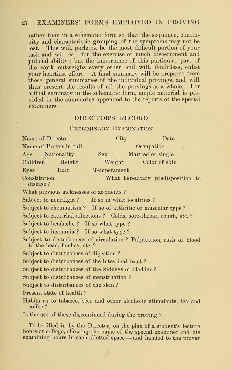 rather than in a schematic form so that the sequence, contin- uity and characteristic grouping of the symptoms may not be lost. This will, perhaps, be the most difficult portion of your task and will call for the exercise of much discernment and judicial ability; but the importance of this particular part of the work outweighs every other and will, doubtless, enlist your heartiest effort. A final summary will be prepared from these general summaries of the individual provings, and will thus present the results of all the provings as a whole. For a final summary in the schematic form, ample material is pro- vided in the summaries appended to the reports of the special examiners. DIRECTOR'S RECORD Preliminary Examination Name of Director City Date Name of Prover in full Occupation Age Nationality Sex Married or single Children Height Weight Color of skin Eyes Hair Temperament Constitution What hereditary predisposition to disease ? What previous sicknesses or accidents ? Subject to neuralgia ? If so in what localities ? Subject to rheumatism ? If so of arthritic or muscular type ? Subject to catarrhal affections ? Colds, sore-throat, cough, etc. ? Subject to headache ? If so what type ? Subject to insomnia ? If so what type ? Subject to disturbances of circulation ? Palpitation, rush of blood to the head, flushes, etc. ? Subject to disturbances of digestion ? Subject to disturbances of the intestinal tract ? Subject to disturbances of the kidneys or bladder ? Subject to disturbances of menstruation ? Subject to disturbances of the skin ? Present state of health ? Habits as to tobacco, beer and other alcoholic stimulants, tea and coffee ? Is the use of these discontinued during the proving ? To be filled in by the Director, on the plan of a student's lecture hours at college, showing the name of the special examiner and his examining hours in each allotted space — and handed to the prover