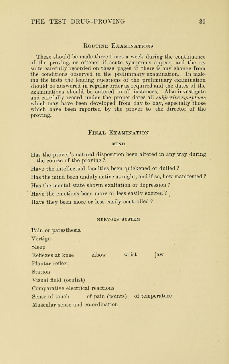 Routine Examinations These should be made three times a week during the continuance of the proving, or oftener if acute symptoms appear, and the re- sults carefully recorded on these pages if there is any change from the conditions observed in the preliminary examination. In mak- ing the tests the leading questions of the preliminary examination should be answered in regular order as required and the dates of the examinations should be entered in all instances. Also investigate and carefully record under the proper dates all subjective si/vijitoms which may have been developed from day to day, especially those which have been reported by the prover to the director of the proving. Final Examination MIND Has the prover's natural disposition been altered in any way during the course of the proving ? Have the intellectual faculties been quickened or dulled ? Has the mind been unduly active at night, and if so, how manifested ? Has the mental state shown exaltation or depression ? Have the emotions been more or less easily excited ? ^ Have they been more or less easily controlled ? NERVOUS SYSTEM Pain or paresthesia Vertigo Sleep Reflexes at knee elbow wrist jaw Plantar reflex Station Visual field (oculist) Comparative electrical reactions Sense of touch of pain (points) of temperature Muscular sense and co-ordination