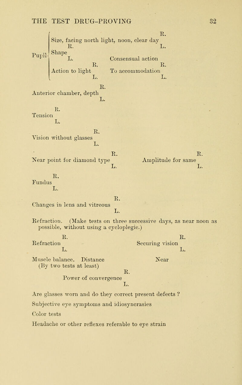 R. Size, facing north light, noon, clear day R. L. ^^ ' L. Consensual action E. R. Action to light To accommodation L. L. E. Anterior chamber, depth L. R. Tension L. E. Vision without glasses L. R. R. Near point for diamond type Amplitude for same L. L. R. Fundus L. R. Changes in lens and vitreous L. Refraction. (Make tests on three successive days, as near noon as possible, without using a cycloplegic.) R. R. Refraction Securing vision L. L. Muscle balance. Distance Near (By two tests at least) R. Power of convergence L. Are glasses worn and do they correct present defects ? Subjective eye symptoms and idiosyncrasies Color tests Headache or other reflexes referable to eye strain