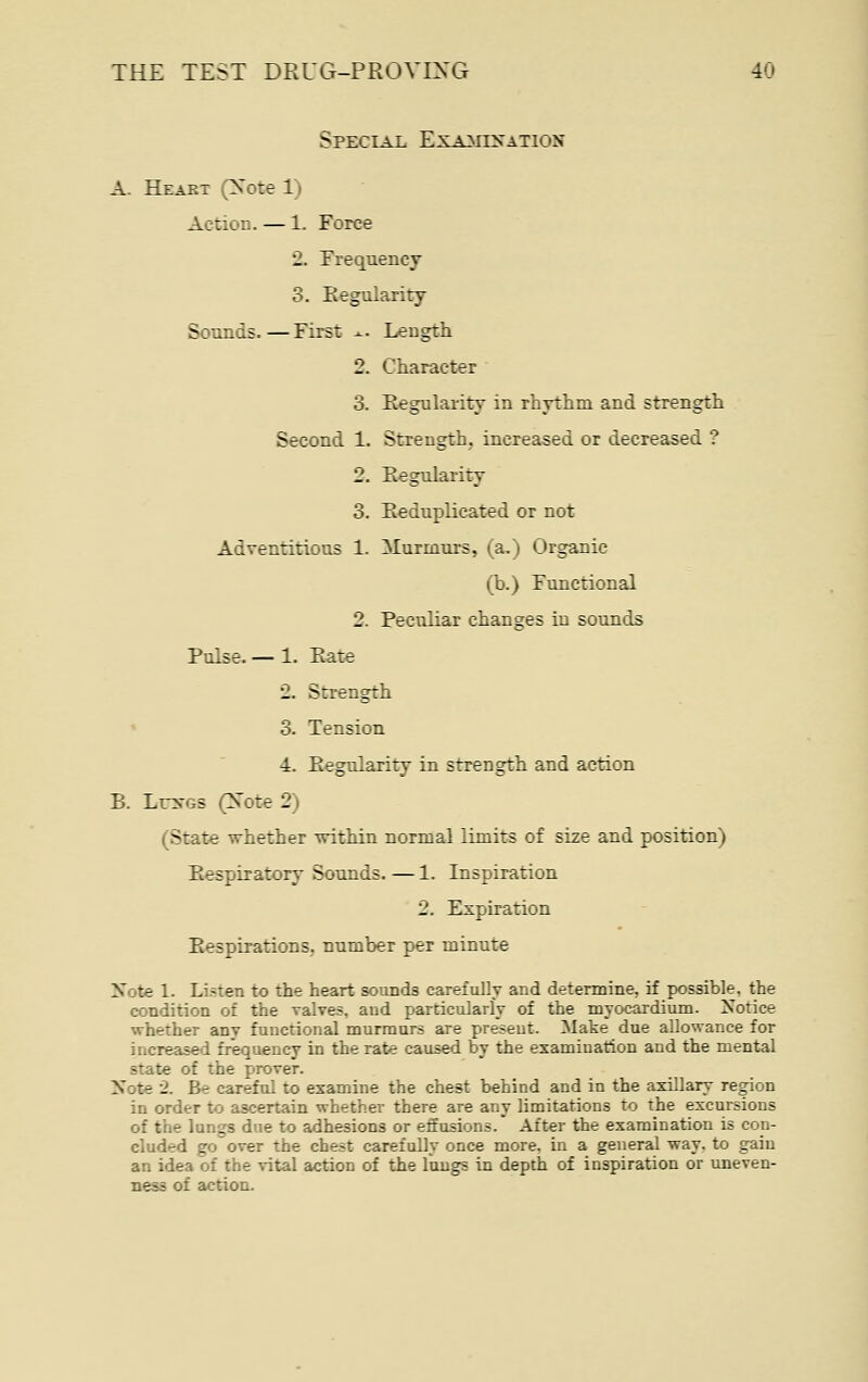 Special Examination A. Heart (Xote 1) Action. — 1. Force 2. Frequency 3. Eegularity Sounds. — First -.-. Length 2. Character 3. Regularity in rhythm and strength Second 1. Strength, increased or decreased ? 2. Regularity 3. Reduplicated or not Adventitious 1. Murmurs, (a.) Organic (b.) Functional 2. Peculiar changes in sounds Pulse. — 1. Rate 2. Strength » 3. Tension 4. Regularity in strength and action B. Lr>rGs (Note 2) (State whether within normal limits of size and position) Respiratory Sounds. — 1. Inspiration 2. Expiration Respirations, number per minute Note 1. Listen to the heart sounds carefully and determine, if possible, the condition of the valves, and particularly of the myocardium. 2sotice whether any functional murmurs are present. Make due allowance for increased frequency in the rate caused by the examination and the mental state of the prover. Note '2. Be careful to examine the chest behind and in the axillary region in order to ascertain whether there are any limitations to the excursions of the lungs due to adhesions or effusions. After the examination is con- cluded goover the chest carefully once more, in a general way. to gain an idea of the vital action of the lungs in depth of inspiration or uneven- ness of action.