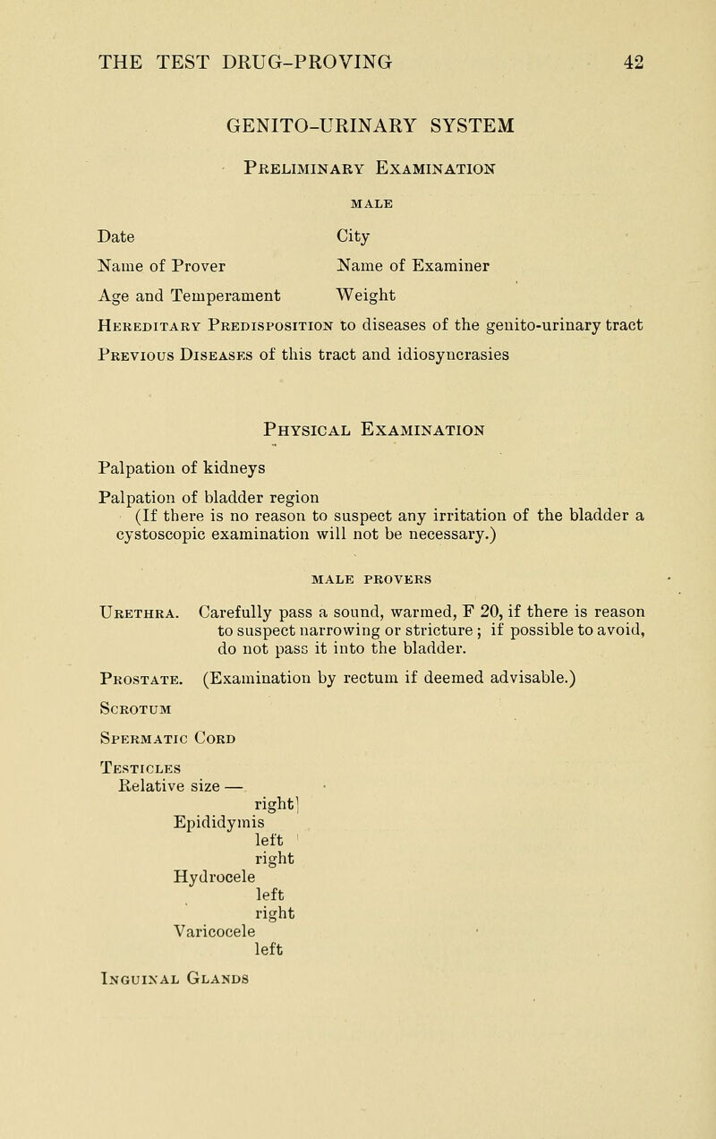 GENITO-URINARY SYSTEM Preliminary Examination MALE Date City Name of Prover Name of Examiner Age and Temperament Weight Hereditary Predisposition to diseases of the geuito-urinary tract Previous Diseases of this tract and idiosyncrasies Physical Examination Palpation of kidneys Palpation of bladder region (If there is no reason to suspect any irritation of the bladder a cystoscopic examination will not be necessary.) MALE PROVERS Urethra. Carefully pass a sound, warmed, F 20, if there is reason to suspect narrowing or stricture ; if possible to avoid, do not pass it into the bladder. Prostate. (Examination by rectum if deemed advisable.) Scrotum Spermatic Cord Testicles Relative size — right] Epididymis left right Hydrocele left right Varicocele left Inguinal Glands