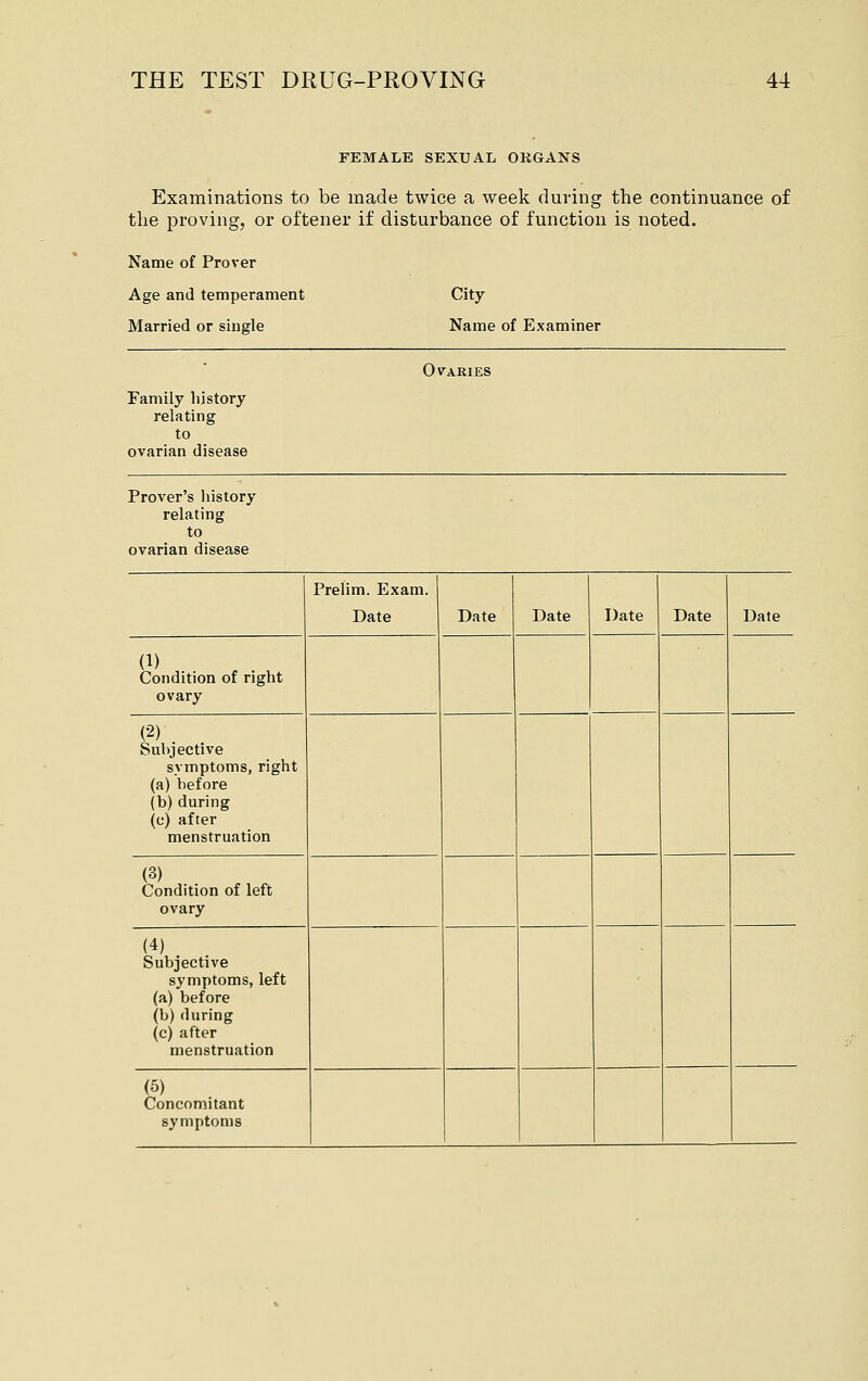 FEMALE SEXUAL OKGANS Examinations to be made twice a week during the continuance of the proving, or oftener if disturbance of function is noted. Name of Prover Age and temperament Married or single City Name of Examiner Ovaries Family history relating to ovarian disease Prover's history relating to ovarian disease Prelim. Exam. Date Date Date Date Date Date (1) Condition of right ovary (2) Subjective symptoms, right (a) before (b) during (c) after menstruation (3) Condition of left ovary (4) Subjective symptoms, left (a) before (b) during (c) after menstruation (5) Concomitant symptoms