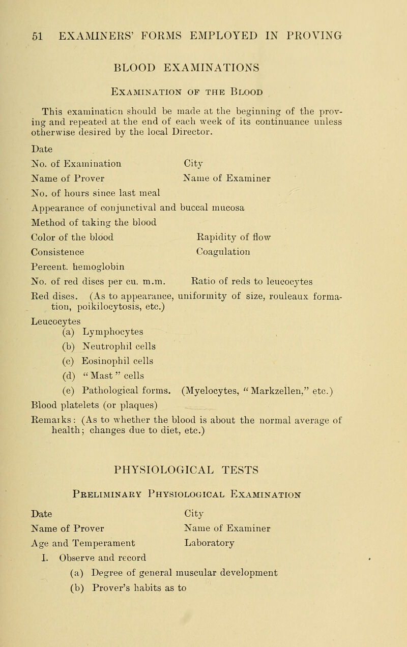 BLOOD EXAMINATIONS Examination of the Blood This exauiinaticn should be made at the beginning of the prov- ing and repeated at the end of each week of its continuance unless otherwise desired by the local Director. Date No. of Examination City Name of Prover Name of Examiner No. of hours since last meal Appearance of conjunctival and buccal mucosa Method of taking the blood Color of the blood Rapidity of flow Consistence Coagulation Percent, hemoglobin No. of red discs per cu. m.m. Ratio of reds to leucocytes Red discs. (As to appearance, uniformity of size, rouleaux forma- tion, poikilocytosis, etc.) Leucocytes (a) Lymphocytes (b) Neutrophil cells (c) Eosinophil cells (d)  Mast  cells (e) Pathological forms. (Myelocytes, Markzellen, etc.) Blood platelets (or plaques) Remarks: (As to whether the blood is about the normal average of health; changes due to diet, etc.) PHYSIOLOGICAL TESTS Preliminary Physiological Examination Date City Name of Prover Name of Examiner Age and Temperament Laboratory 1. Observe and record (a) Degree of general muscular development (b) Prover's habits as to