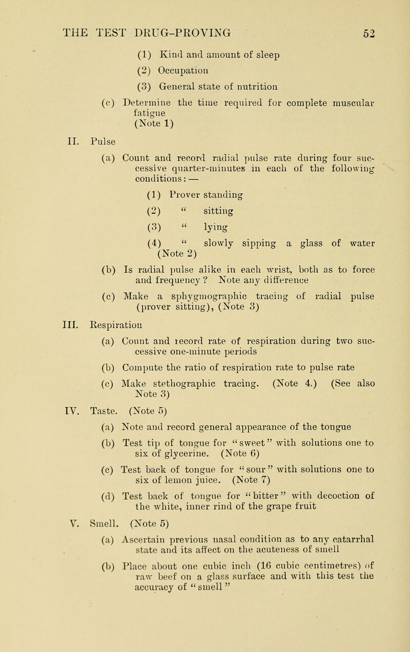 (1) Kind and amount of sleep (2) Occupation (3) General state of nutrition (c) Determine tlie time required for complete muscular fatigue (Note 1) II. Pulse (a) Count and record radial pulse rate during four suc- cessive quarter-minutes in each of the following conditions: — (1) Prover standing (2)  sitting (3) « lying (4)  slowly sipping a glass of water (Note 2) (b) Is radial pulse alike in each wrist, both as to force and frequency ? Note any difference (c) Make a sphygmographic tracing of radial pulse (prover sitting), (Note 3) III. Respiration (a) Count and lecord rate of respiration during two suc- cessive one-minute periods (b) Compute the ratio of respiration rate to pulse rate (c) Make stethographic tracing. (Note 4.) (See also Note 3) IV. Taste. (Note 5) (a) Note and record general appearance of the tongue (b) Test tip of tongue for sweet with solutions one to six of glycerine. (Note 6) (c) Test back of tongue for sour with solutions one to six of lemon juice. (Note 7) (d) Test back of tongue for  bitter with decoction of the white, inner rind of the grape fruit V Smell. (Note 5) (a) Ascertain previous nasal condition as to any catarrhal state and its affect on the acuteness of smell (b) Place about one cubic inch (16 cubic centimetres) of raw beef on a glass surface and with this test the accuracy of  smell 