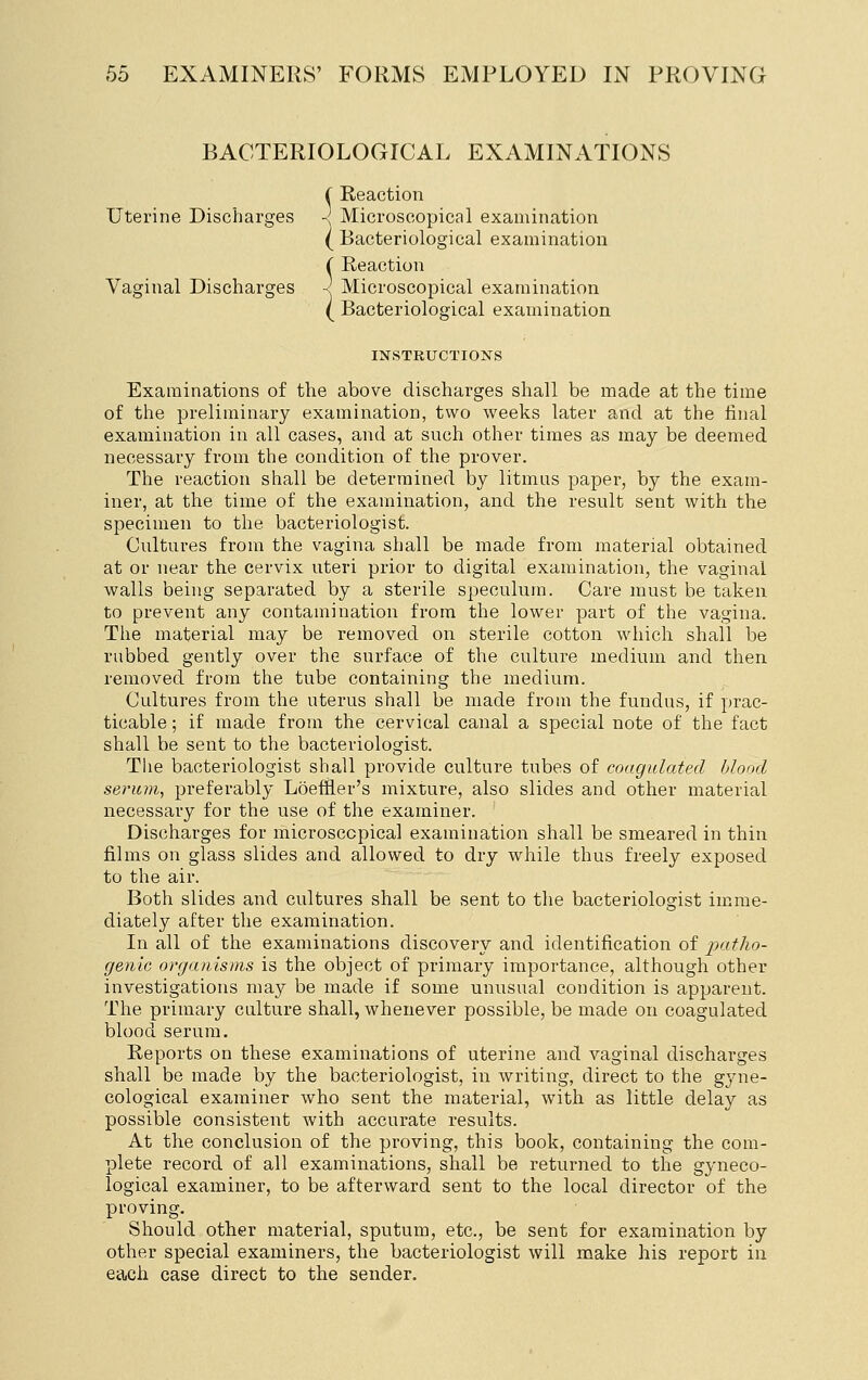BACTERIOLOGICAL EXAMINATIONS ( Reaction Uterine Discharges -j Microscopical examination ( Bacteriological examination ( Reaction Vaginal Discharges ~ Microscopical examination ( Bacteriological examination INSTRUCTIONS Examinations of the above discharges shall be made at the time of the preliminary examination, two weeks later and at the final examination in all cases, and at such other times as may be deemed necessary from the condition of the prover. The reaction shall be determined by litmus paper, by the exam- iner, at the time of the examination, and the result sent with the specimen to the bacteriologist. Cultures from the vagina shall be made from material obtained at or near the cervix uteri prior to digital examination, the vaginal walls being separated by a sterile speculum. Care must be taken to prevent any contamination from the lower part of the vagina. The material may be removed on sterile cotton which shall be rubbed gently over the surface of the culture medium and then removed from the tube containing the medium. Cultures from the uterus shall be made from the fundus, if prac- ticable ; if made from the cervical canal a special note of the fact shall be sent to the bacteriologist. The bacteriologist shall provide culture tubes of coagulated blood serum, preferably Loef&er's mixture, also slides and other material necessary for the use of the examiner. Discharges for microscopical examination shall be smeared in thin films on glass slides and allowed to dry while thus freely exposed to the air. Both slides and cultures shall be sent to the bacteriologist imme- diately after the examination. In all of the examinations discovery and identification of patho- genic organisms is the object of primary importance, although other investigations may be made if some unusual condition is apparent. The primary culture shall, whenever possible, be made on coagulated blood serum. Reports on these examinations of uterine and vaginal discharges shall be made by the bacteriologist, in writing, direct to the gyne- cological examiner who sent the material, with as little delay as possible consistent with accurate results. At the conclusion of the proving, this book, containing the com- plete record of all examinations, shall be returned to the gyneco- logical examiner, to be afterward sent to the local director of the proving. Should other material, sputum, etc., be sent for examination by other special examiners, the bacteriologist will make his report in each case direct to the sender.