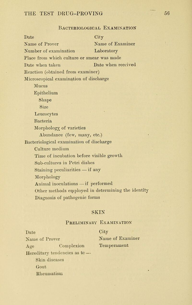 Bacteriological Examination Date City Name of Prover Name of Examiner ' Number of examination Laboratory Place from which culture or smear was made Date when taken Date when received Reaction (obtained from examiner) Microscopical examination of discharge Mucus Epithelium Shape Size Leucocytes Bacteria Morphology of varieties Abundance (few, m.any, etc.) Bacteriological examination of discharge Culture medium Time of incubation before visible growth Sub-cultures in Petri dishes Staining peculiarities — if any Morphology Animal inoculations—if performed Other methods employed in determining the identity Diagnosis of pathogenic forms SKIN Preliminary Examination Date City Name of Prover Name of Examiner Age Complexion Temperament Hereditary tendencies as to — Skin diseases Gout Rheumatism