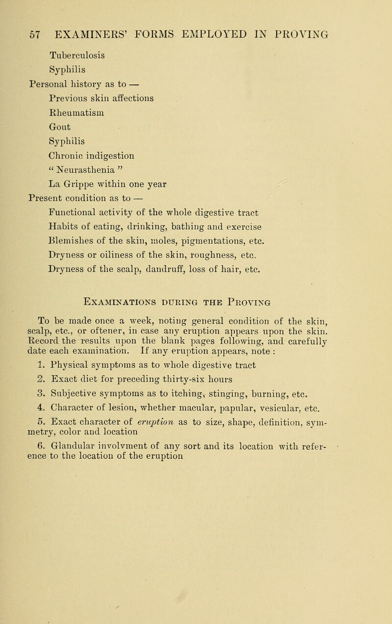 Tuberculosis Syphilis Personal history as to — Previous skin affections Rheumatism Gout Syphilis Chronic indigestion  Neurasthenia  La Grippe within one year Present condition as to — Functional activity of the whole digestive tract Habits of eating, drinking, bathing and exercise Blemishes of the skin, moles, pigmentations, etc. Dryness or oiliness of the skin, roughness, etc. Dryness of the scalp, dandruff, loss of hair, etc. Examinations during the Proving To be made once a week, noting general condition of the skin, scalp, etc., or oftener, in case any eruption appears upon the skin. Kecord the results upon the blank pages following, and carefully date each examination. If any eruption appears, note : 1. Physical symptoms as to whole digestive tract 2. Exact diet for preceding thirty-six hours 3. Subjective symptoms as to itching, stinging, burning, etc. 4. Character of lesion, whether macular, papular, vesicular, etc. 5. Exact character of eriq^tion as to size, shape, definition, sym- metry, color and location 6. Glandular involvnient of any sort and its location with refer- ence to the location of the eruption