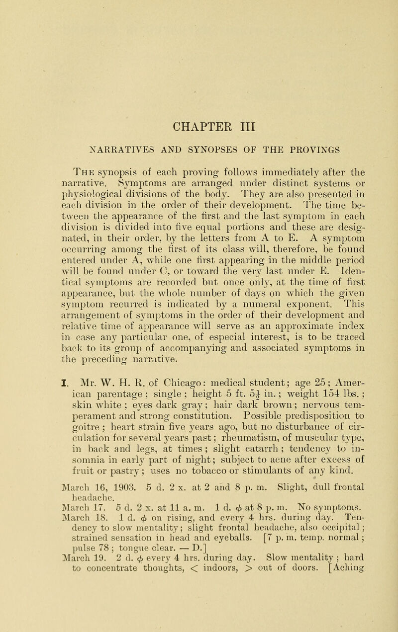 CHAPTER III NARRATIVES AND SYNOPSES OF THE PROVINGS The synopsis of each proving follows immediately after the narrative. Symptoms are arranged under distinct systems or physiological divisions of the body. They are also presented in each division in the order of their development. The time be- tween the appearance of the first and the last symptom in each division is divided into five equal portions and these are desig- nated, in their order, by the letters from A to E. A symptom occurring among the first of its class will, therefore, be found entered under A, while one first appearing in the middle period will be found under C, or toward the very last under E. Iden- tical symptoms are recorded but once onlj', at the time of first appearance, but the whole number of days on which the given symptom recurred is indicated by a numeral exponent. This arrangement of symptoms in the order of their development and relative time of appearance will serve as an approximate index in case anj^ particular one, of especial interest, is to be traced back to its group of accompanying and associated symptoms in the preceding narrative. I. Mr. W. H. R. of Chicago: medical student; age 25; Amer- ican parentage ; single ; height 5 ft. 5^ in.; weight 154 lbs. ; skin white ; eyes dark gray; hair dark brown; nervous tem- perament and strong constitution. Possible predisposition to goitre ; heart strain five years ago, but no disturbance of cir- culation for several years past; rheumatism, of muscular type, in back and legs, at times ; slight catarrh ; tendency to in- somnia in early part of night; subject to acne after excess of fruit or pastry ; uses no tobacco or stimulants of any kind. March 16, 1903. 5 d. 2 x. at 2 and 8 p. m. Slight, dull frontal headache. March 17. 5 d. 2 x. at 11 a. m. 1 d. ^ at 8 p. m. No symptoms. March 18. 1 d. ^ on rising, and every 4 hrs. during day. Ten- dency to slow mentality; slight frontal headache, also occipital; strained sensation in head and eyeballs. [7 p. m. temp, normal; pulse 78 ; tongue clear. — D.] March 19. 2 d. <^ every 4 hrs. during day. Slow mentality ; hard to concentrate thoughts, < indoors, > out of doors. [Aching