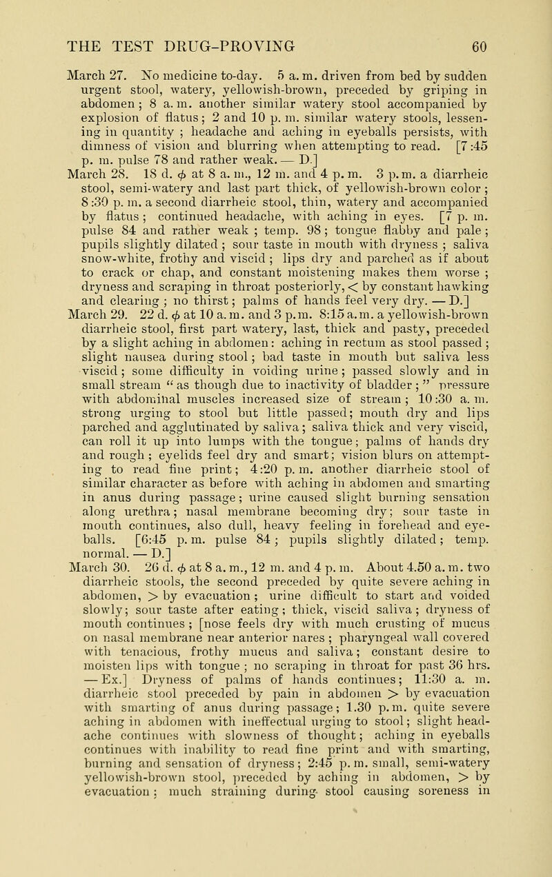 March 27. No medicine to-day. 5 a. m. driven from bed by sudden urgent stool, watery, yellowish-brown, preceded by griping in abdomen ; 8 a. m. another similar watery stool accompanied by explosion of flatus; 2 and 10 p. m. similar watery stools, lessen- ing in quantity ; headache and aching in eyeballs persists, with dimness of vision and blurring when attempting to read. [7:45 p. m. pulse 78 and rather weak. — D.] March 28. 18 d. ^ at 8 a. m., 12 m. and 4 p. m. 3 p.m. a diarrheic stool, semi-watery and last part thick, of yellowish-brown color ; 8:30 p. m. a second diarrheic stool, thin, watery and accompanied by flatus ; continued headache, with aching in eyes. [7 p. m. pulse 84 and rather weak ; temp. 98 ; tongue flabby and pale ; pupils slightly dilated ; sour taste in mouth with dryness ; saliva snow-white, frothy and viscid ; lips dry and parched as if about to crack or chap, and constant moistening makes them worse ; dryness and scraping in throat posteriorly, < by constant hawking and clearing ; no thirst; palms of hands feel very dry. —D.] March 29. 22 d. <^ at 10 a.m. and 3 p.m. 8:15a.m. a yellowish-brown diarrheic stool, first part watery, last, thick and pasty, preceded by a slight aching in abdomen: aching in rectum as stool passed ; slight nausea during stool; bad taste in mouth but saliva less ■viscid ; some difficulty in voiding urine ; passed slowly and in small stream  as though due to inactivity of bladder ;  pressure with abdominal muscles increased size of stream ; 10 :30 a. m. strong urging to stool but little passed; mouth dry and lips parched and agglutinated by saliva; saliva thick and very viscid, can roll it up into lumps with the tongue; palms of hands dry and rough ; eyelids feel dry and smart; vision blurs on attempt- ing to read fine print; 4:20 p.m. another diarrheic stool of similar character as before with aching in aV)domen and smarting in anus during passage; urine caused slight burning sensation along urethra; nasal membrane becoming dry; sour taste in mouth continues, also dull, heavy feeling in forehead and eye- balls. [6:45 p. m. pulse 84; pupils slightly dilated; temp, normal. — D.] March 30. 2G d. <^ at 8 a. m., 12 m. and 4 p. m. About 4.50 a. m. two diarrheic stools, the second preceded by quite severe aching in abdomen, > by evacuation ; urine difficult to start and voided slowly; sour taste after eating; thick, viscid saliva; dryness of mouth continues ; [nose feels dry with much crusting of mucus on nasal membrane near anterior nares ; pharyngeal wall covered with tenacious, frothy mucus and saliva; constant desire to moisten lips with tongue ; no scraping in throat for past 36 hrs. — Ex.] Dryness of palms of hands continues; 11:30 a. m. diarrheic stool preceded by pain in abdomen > by evacuation with smarting of anus during passage; 1.30 p.m. quite severe aching in abdomen with ineffectual urging to stool; slight head- ache continues with slowness of thought; aching in eyeballs continues with inability to read fine print and with smarting, burning and sensation of dryness; 2:45 p. m. small, semi-watery yellowish-brown stool, preceded by aching in abdomen, > by evacuation: much straining during- stool causing soreness in