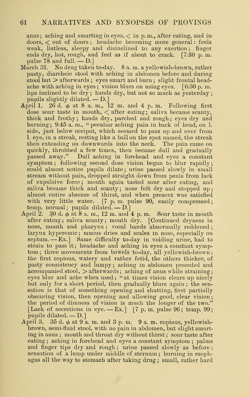 anus; aching and smarting in eyes, < in p.m., after eating, and in- doors, < out of doors ; headache becoming more general: feels weak, listless, sleepy and disinclined to any exertion ; finger ends dry, hot, rough, and feel as if about to crack. [7:30 p. m. pulse 78 and full. — D.J March 31. No drug taken to-day. 8 a. m. a yellowish-brown, rather pasty, diarrheic stool with aching in abdomen before and during stool but > afterwards ; eyes smart and burn ; slight frontal head- ache with aching in eyes ; vision blurs on using eyes. [6:30 p. m. lips inclined to be dry; hands dry, but not so much as yesterday; pupils slightly dilated. — D.] April 1. 26 d. (^ at 8 a. m., 12 m. and 4 p. m. Following first dose sour taste in mouth, < after eating; saliva became scanty, thick and frothy; hands dry, parched and rough; eyes dry and burning; 9:45 a. m.,  peculiar aching pain in back of head, on 1. side, just below occiput, which seemed to pass up and over from 1. eye, in a streak, resting like a ball on the spot named, the streak then extending on downwards into the neck. The pain came on quickly, throbbed a few times, then became dull and gradually passed away. Dull aching in forehead and eyes a constant symptom ; following second dose vision began to blur rapidly; could almost notice pupils dilate; urine passed slowly in small stream without pain, dropped straight down from penis from lack of expulsive force; mouth again tasted sour after eating, and saliva became thick and scanty; nose felt dry and stopped up; almost entire absence of thirst, and when present was satisfied with very little water. [7 p. m. pulse 90, easily compressed; temp, normal; pupils dilated. — D.] April 2. 30 d. <)!) at 8 a. m., 12 m. and 4 p. m. Sour taste in mouth after eating; saliva scanty; mouth dry. [Continued dryness in nose, mouth and pharynx ; vocal bands abnormally reddened ; larynx hypereinic; mucus dries and scales in nose, especially on septum. — Ex.] Same diflBculty to-day in voiding urine, had to strain to pass it; headache and aching in eyes a constant symp- tom ; three movements from bowels to-day, all yellowish-brown; the first copious, watery and rather fetid, the others thicker, of pasty consistency and lumpy ; aching in abdomen preceded and accompanied stool, > afterwards; aching of anus while straining; eyes blur and ache when used; at times vision clears up nicely but only for a short period, then gradually blurs again ; the sen- sation is that of something opening and shutting, first partially obscuring vision, then opening and allowing good, clear vision ; the period of dimness of vision is much the longer of the two. [Lack of secretions in eye. — Ex.] [7 p. m. pulse 96; temp. 99; pupils dilated. — D.] April 3. 35 d. <^ at 9 a. m. and 3 p. m. 9 a. m. copious, yellowish- brown, semi-fluid stool, with no pain in abdomen, but slight smart- ing in anus ; mouth and throat dry without thirst; sour taste after eating ; aching in forehead and eyes a constant symptom ; palms and finger tips dry and rough ; urine passed slowly as before ; sensation of a lump under middle of sternum; burning in esoph- agus all the way to stomach after taking drug ; small, rather hard