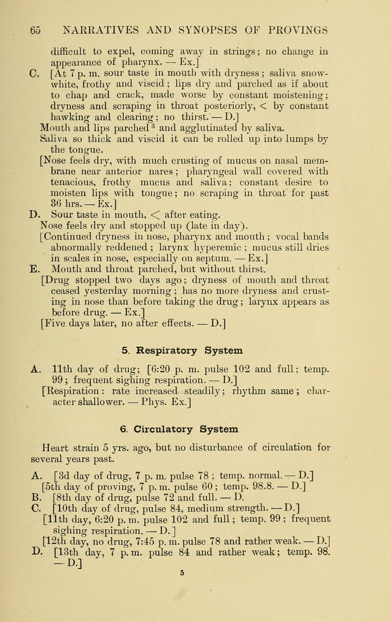 difficult to expel, coming away in strings; no change in appearance of pharynx. — Ex.] C. [At 7 p. m. sour taste in mouth with dryness ; saliva snow- white, frotliy and viscid; lips dry and parched as if about to chap and crack, made worse by constant moistening; dryness and scraping in throat posteriorly, < by constant hawking and clearing ; no thirst. — D.] Mouth and lips parched ^ and agglutinated by saliva. Saliva so thick and viscid it can be rolled up into lumps by the tongue. [Nose feels dry, with much crusting of mucus on nasal mem- brane near anterior nares ; pharyngeal wall covered with tenacious, frothy mucus and saliva: constant desire to moisten lips with tongue; no scraping in throat' for past 36 hrs. — Ex.] D. Sour taste in mouth, <C after eating. Nose feels dry and stopped up (late in day). [Continued dryness in nose, pharynx and mouth ; vocal bands abnormally reddened ; larynx hj^peremic ; mucus still dries in scales in nose, especially on septum. — Ex.] E. Mouth and throat parched, but without thirst. [Drug stopped two days ago; dryness of mouth and throat ceased yesterday morning ; has no more dryness and crust- ing in nose than before taking the drug; larynx appears as before drug. — Ex.] [Five days later, no after effects. — D.] 5. Respiratory System A. 11th day of drug; [6:20 p. m. pulse 102 and full; temp. 99; frequent sighing respiration. — D.] [Respiration: rate increased steadily; rhythm same ; char- acter shallower.— Phys. Ex.] 6. Circulatory System Heart strain 5 yrs. ago, but no disturbance of circulation for several years past. A. [3d day of drug, 7 p. m. pulse 78 ; temp, normal. — D.] [5th day of proving, 7 p. m. pulse 60 ; temp. 98.8. — D.] B. [8th day of drug, pulse 72 and full. — D. C. [10th day of drug, pulse 84, medium strength. —D.] [11th day, 6:20 p. m. pulse 102 and full; temp. 99 ; frequent sighing respiration. — D. ] [12th day, no drug, 7:45 p. m. pulse 78 and rather weak. — D.] D. [13th day, 7 p.m. pulse 84 and rather weak; temp. 98. -D.] 5