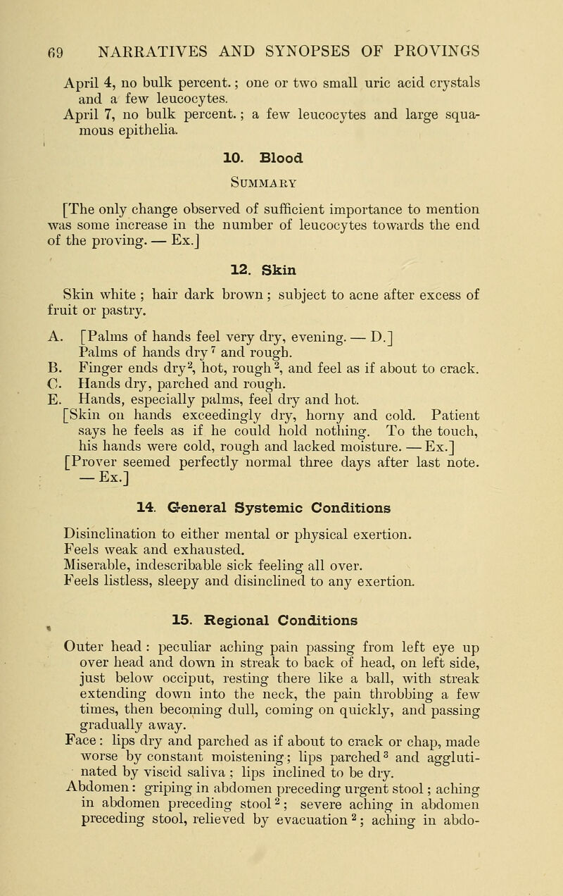 April 4, no bulk percent.; one or two small uric acid crystals and a few leucocytes. April 7, no bulk percent.; a few leucocytes and large squa- mous epithelia. I 10. Blood SUMMi^EY [The only change observed of sufficient importance to mention was some increase in the number of leucocytes towards the end of the proving. — Ex.] 12. Skin Skin white ; hair dark brown; subject to acne after excess of fruit or pastry. A. [Palms of hands feel very dry, evening. — D.] Palms of hands dry'^ and rough. B. Finger ends dry^, hot, rough 2, and feel as if about to crack. C. Hands dry, parched and rough. E. Hands, especially palms, feel dry and hot. [Skin on hands exceedingly dry, horny and cold. Patient says he feels as if he could hold nothing. To the touch, his hands were cold, rough and lacked moisture. — Ex.] [Prover seemed perfectly normal three days after last note. — Ex.] 14. General Systemic Conditions Disinclination to either mental or physical exertion. Feels weak and exhausted. Miserable, indescribable sick feeling all over. Feels listless, sleepy and disinclined to any exertion. 15. Regional Conditions Outer head : peculiar aching pain passing from left eye up over head and down in streak to back of head, on left side, just below occiput, resting there like a ball, with streak extending down into the neck, the pain throbbing a few times, then becoming dull, coming on quickly, and passing gradually away. Face: lips dry and parched as if about to crack or chap, made worse by constant moistening; lips parched ^ and aggluti- nated by viscid saliva ; lips inclined to be dry. Abdomen: griping in abdomen preceding urgent stool; aching in abdomen preceding stool ^; severe aching in abdomen preceding stool, relieved by evacuation ^; aching in abdo-