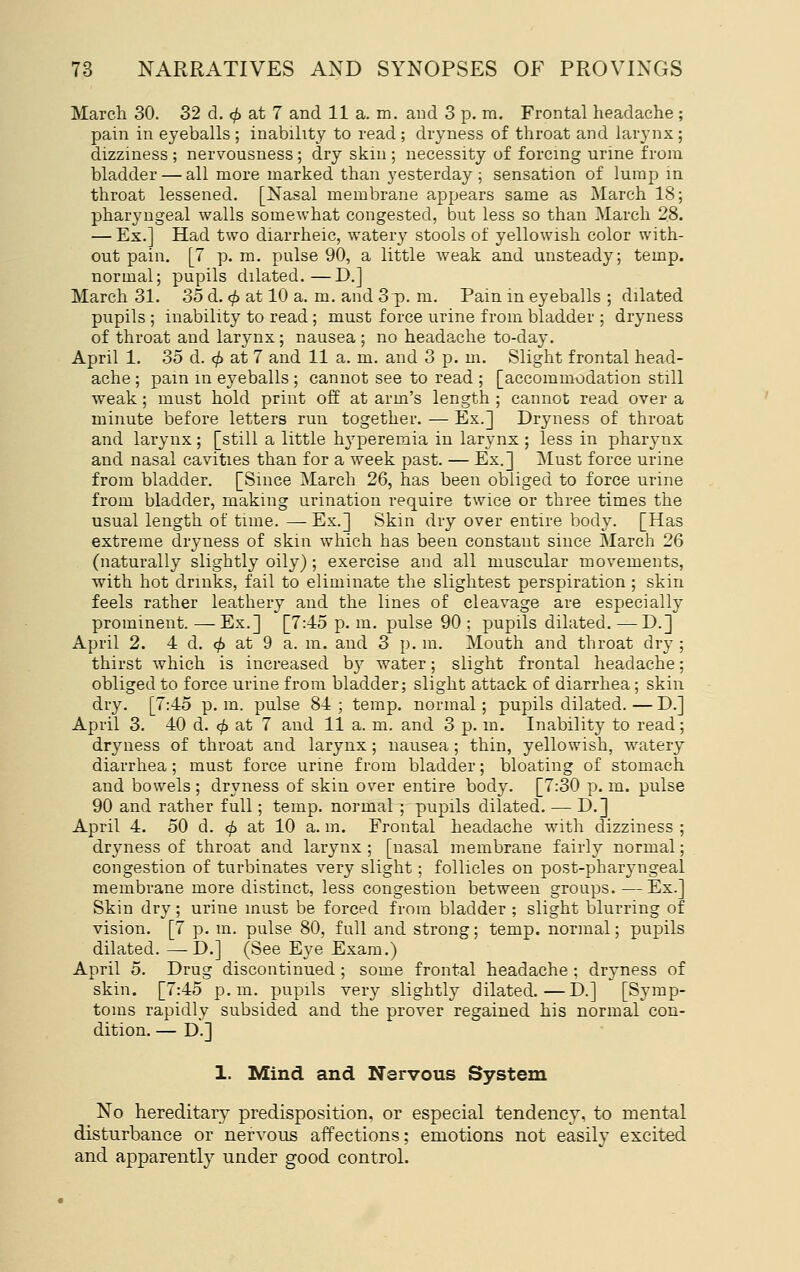 March 30. 32 d. (^ at 7 and 11 a. m. and 3 p. m. Frontal headache; pain in eyeballs ; inability to read ; dryness of throat and larynx ; dizziness ; nervousness ; dry skin ; necessity of forcing urine from bladder — all more marked than yesterday; sensation of lump in throat lessened. [Nasal membrane appears same as March 18; pharyngeal walls somewhat congested, but less so than March 28. — Ex.] Had two diarrheic, watery stools of yellowish color with- out pain. [7 p. m. pulse 90, a little weak and unsteady; temp, normal; pupils dilated.—D.] March 31. 35d. <;() at 10 a. m. and 3p. m. Pain in eyeballs ; dilated pupils ; inability to read; must force urine from bladder ; dryness of throat and larynx; nausea ; no headache to-day. April 1. 35 d. (^ at 7 and 11 a. m. and 3 p. m. Slight frontal head- ache ; pain m eyeballs ; cannot see to read ; [accommodation still weak ; must hold print off at arm's length ; cannot read over a minute before letters run together. — Ex.] Dryness of throat and larynx; [still a little hyperemia in larynx ; less in pharynx and nasal cavities than for a week past. — Ex.] IMust force urine from bladder, [Since March 26, has been obliged to force urine from bladder, making urination require twice or three times the usual length of time. — Ex.] Skin dry over entire body. [Has extreme dryness of skin which has been constant since March 26 (naturally slightly oily) ; exercise and all muscular movements, with hot drinks, fail to eliminate the slightest perspiration ; skin feels rather leathery and the lines of cleavage are especially prominent. —Ex.] [7:45 p. m. pulse 90 ; pupils dilated. —D.] April 2. 4 d. ^ at 9 a. m. and 3 p. m. Mouth and throat dry ; thirst which is increased by water; slight frontal headache; obliged to force urine from bladder; slight attack of diarrhea; skin dry. [7:45 p. m. pulse 84 ; temp, normal; pupils dilated. — D.] April 3. 40 d. (^ at 7 and 11 a. m. and 3 p. in. Inability to read; dryness of throat and larynx; nausea ; thin, yellowish, watery diarrhea ; must force urine from bladder; bloating of stomach and bowels ; dryness of skin over entire body. [7:30 p. m. pulse 90 and rather full; temp, normal ; pupils dilated. — D.] April 4. 50 d. ^ at 10 a. m. Frontal headache with dizziness ; dryness of throat and larynx ; [nasal membrane fairly normal; congestion of turbinates very slight; follicles on post-pharyngeal membrane more distinct, less congestion between groups.—Ex.] Skin dry; urine must be forced from bladder ; slight blurring of vision. [7 p. m. pulse 80, full and strong; temp, normal; pupils dilated. —T>.] (See Eye Exam.) April 5. Drug discontinued ; some frontal headache ; dryness of skin. [7:45 p.m. pupils very slightly dilated.—D.] [Symp- toms rapidly subsided and the prover regained his normal con- dition. — D.] 1. Mind and Nervous System No hereditary predisposition, or especial tendency, to mental disturbance or nervous affections; emotions not easily excited and apparently under good control.