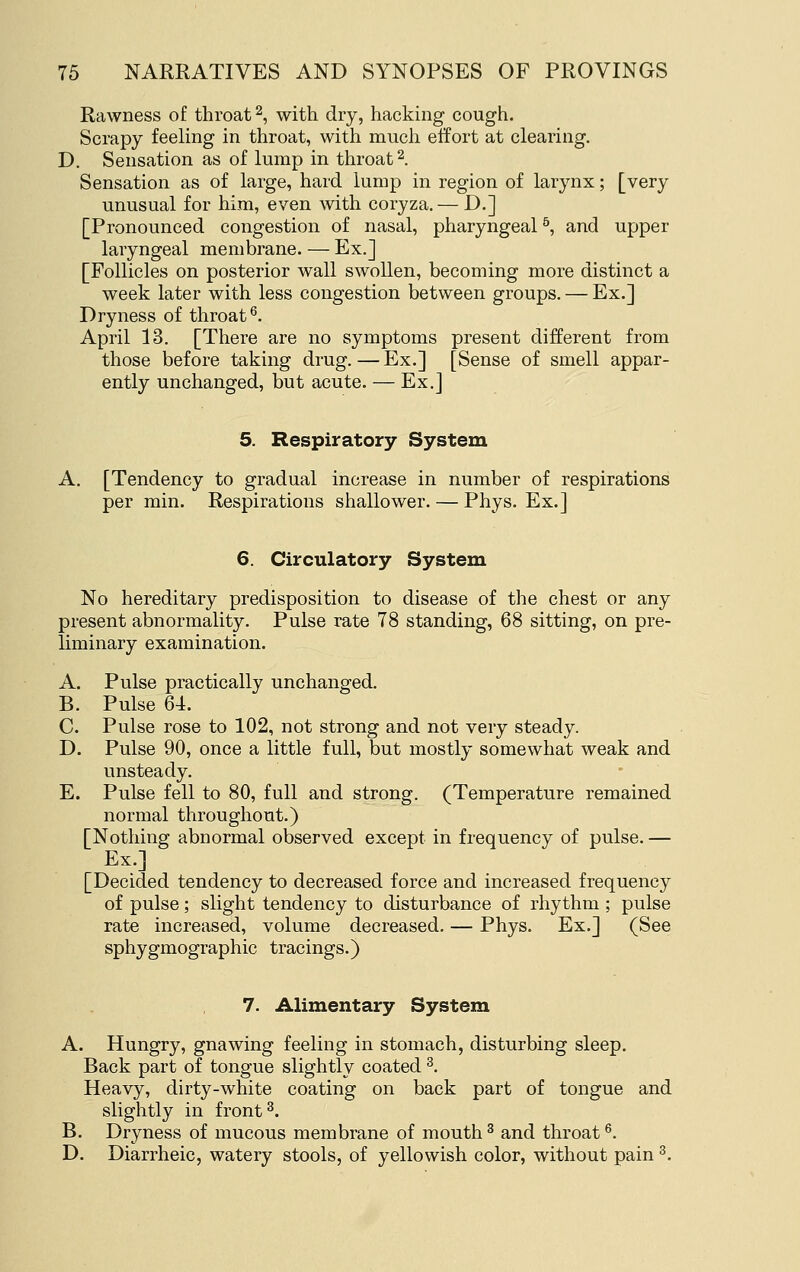 Rawness of throat 2, with dry, hacking cough. Scrapy feeling in throat, with much effort at clearing. D. Sensation as of lump in throat 2. Sensation as of large, hard lump in region of larynx; [very unusual for him, even with coryza. — D.] [Pronounced congestion of nasal, pharyngeal ^ and upper laryngeal membrane. — Ex.] [Follicles on posterior wall swollen, becoming more distinct a week later with less congestion between groups. — Ex.] Dryness of throat^. April 13. [There are no symptoms present different from those before taking drug. — Ex.] [Sense of smell appar- ently unchanged, but acute. — Ex.] 5. Respiratory System A. [Tendency to gradual increase in number of respirations per min. Respirations shallower. — Phys. Ex.] 6. Circulatory System No hereditary predisposition to disease of the chest or any present abnormality. Pulse rate 78 standing, 68 sitting, on pre- liminary examination. A. Pulse practically unchanged. B. Pulse 64. C. Pulse rose to 102, not strong and not very steady. D. Pulse 90, once a little full, but mostly somewhat weak and unsteady. E. Pulse fell to 80, full and strong. (Temperature remained normal throughout.) [Nothing abnormal observed except in frequency of pulse. — Ex.] [Decided tendency to decreased force and increased frequency of pulse; slight tendency to disturbance of rhythm ; pulse rate increased, volume decreased. — Phys. Ex.] (See sphygmographic tracings.) 7. Alimentary System A. Hungry, gnawing feeling in stomach, disturbing sleep. Back part of tongue slightly coated ^. Heavy, dirty-white coating on back part of tongue and slightly in front ^. B. Dryness of mucous membrane of mouth ^ and throat ^. D. Diarrheic, watery stools, of yellowish color, without pain ^.