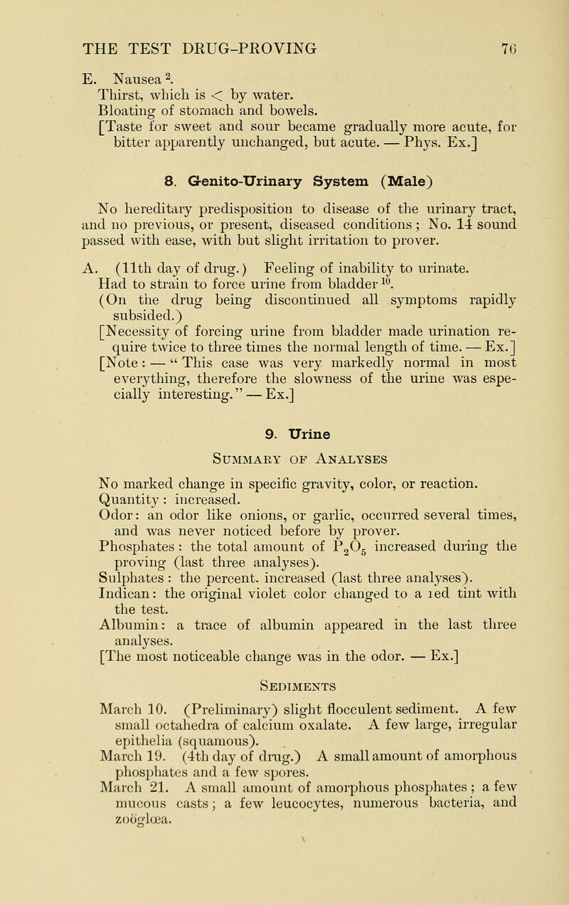 E. Nausea 2. Thirst, which is < by water. Bloating of stomach and bowels. [Taste for sweet and sour became gradually more acute, for bitter apparently unchanged, but acute. — Phys. Ex.] 8. Genito-Urinary System (Male) No hereditary predisposition to disease of the urinary tract, and no previous, or present, diseased conditions; No. 14 sound passed with ease, with but slight irritation to prover. A. (11th day of drug.) Feeling of inability to urinate. Had to strain to force urine from bladder ^'^. (On the drug being discontinued all symptoms rapidly subsided.) [Necessity of forcing urine from bladder made urination re- quire twice to three times the normal length of time. — Ex.] [Note: —  This case was very markedly normal in most everything, therefore the slowness of the urine was espe- cially interesting. — Ex.] 9. Urine Summary op Analyses No marked change in specific gravity, color, or reaction. Quantity: increased. Odor: an odor like onions, or garlic, occurred several times, and was never noticed before by prover. Phosphates : the total amount of P2^5 increased during the proving (last three analyses). Sulphates : the percent, increased (last three analyses). Indican: the original violet color changed to a led tint with the test. Albumin: a trace of albumin appeared in the last three analyses. [The most noticeable change was in the odor. — Ex.] Sediments March 10. (Preliminary) slight fiocculent sediment. A few small octahedra of calcium oxalate. A few large, irregular epithelia (squamous). March 19. (4th day of drug.) A small amount of amorphous phosphates and a few spores. March 21. A small amount of amorphous phosphates ; a few mucous casts ; a few leucocytes, numerous bacteria, and zoocflcEa.