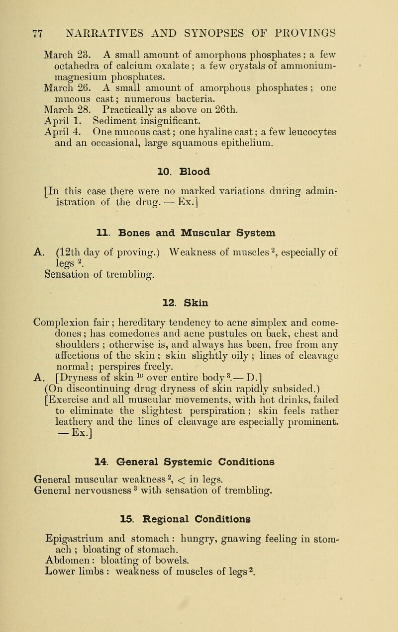 March 23. A small amount of amorphoUvS phosphates; a few octahedra of calcium oxalate ; a few crystals of ammonium- magnesium phosphates. March 26. A small amount of amorphous phosphates; one mucous cast; numerous bacteria. March 28. Practically as above on 26th. April 1. Sediment insignificant. April 4. One mucous cast; one hyaline cast; a few leucocytes and an occasional, large squamous epithelium. 10. Blood [In this case there were no marked variations during admin- istration of the drug. — Ex.] 11. Bones and Muscular System A. (12th day of provmg.) Weakness of muscles 2, especially of legs 2. Sensation of trembling. 12. Skin Complexion fair ; hereditary tendency to acne simplex and come- dones ; has comedones and acne pustules on back, chest and shoulders ; otherwise is, and always has been, free from any affections of the skin ; skin slightly oily ; lines of cleavage normal; perspires freely. A. [Dryness of skin ^^ over entire body^.— D.] (On discontinuing drug dryness of skin rapidly subsided.) [Exercise and all muscular movements, with hot drinks, failed to eliminate the slightest perspiration; skin feels rather leathery and the lines of cleavage are especially prominent. — Ex.] 14. General Systemic Conditions General muscular weakness 2, < in legs. General nervousness ^ with sensation of trembling. 15. Regional Conditions Epigastrium and stomach : hungry, gnawing feeling in stom- ach ; bloating of stomach. Abdomen: bloating of bowels. Lower limbs : weakness of muscles of legs ^.