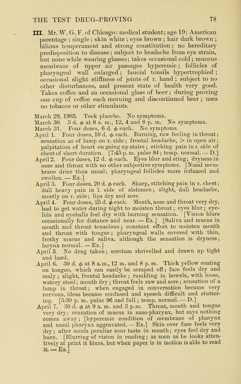 III, Mr. W. G. F. of Chicago: medical student; age 19; American parentage ; single ; skin white ; eyes brown ; hair dark brown ; bilious temperament and strong constitution; no hereditary predisposition to disease; subject to headache from eye strain, but none while wearing glasses; takes occasional cold; mucous membrane of upper air passages hyperemic; follicles of pharyngeal wall enlarged; faucial tonsils hypertrophied ; occasional slight stiffness of joints of r. hand; subject to no other disturbances, and present state of health very good. Takes coffee and an occasional glass of beer ; during proving one cup of coffee each morning and discontinued beer ; uses no tobacco or other stimulants. March 29, 1903. Took placebo. No symptoms. March 30. 3 d. «/) at 8 a. m., 12, 4 and 8 p. m. No symptoms. March 31. Four doses, 6 d. <^ each. No symptoms. April 1. Four doses, 10 d. <^ each. Burning, raw feeling in thi'oat; sensation as of lump on r. side ; frontal headache, > in open air; palpitation of heart on going up stairs ; sticking pain in r. side of chest of short duration. [7:45 p. m. pulse 84; temp, normal. — D.] April 2. Four doses, 12 d. cjy each. Eyes blur and sting; dryness in nose and throat with no other subjective symptoms. [Nasal mem- brane drier than usual; pharyngeal follicles more inflamed and swollen. — Ex.] April 3. Four doses, 20 d. 0 each. Sharp, stitching pain in r. chest; dull heavy pain in 1. side of abdomen ; slight, dull headache, mostly on r. side; lips dry and sore. April 4. Four doses, 25 d. <^ each. Mouth, nose and throat very dry, had to get water during night to moisten throat; eyes blur ; eye- lids and eyeballs feel dry with burning sensation. [Vision blurs occasionally for distance and near. — Ex.] [Saliva and mucus in mouth and throat tenacious ; constant effort to moisten mouth and throat with tongue; pharyngeal walls covered with thin, frothy mucus and saliva, although the sensation is dryness; larynx normal. —Ex.] April 5. No drug taken; scrotum shrivelled and drawn up tight and hard. April 6. 30 d. <^ at 8 a.m., 12 m. and 8 p. m. Thick yellow coating on tongue, which can easily be scraped off; face feels dry and scaly ; slight, frontal headache ; rumbling in bowels, with loose, watery stool; mouth dry ; throat feels raw and sore ; sensation of a lump in throat; when engaged in conversation became very nervous, ideas became confused and speech difficult and stutter- ing. [5:30 p. m. pulse 96 and full; temp, normal. — D.] April 7. 30 d. <^ at 9 a. m. and 3 p.m. Throat, mouth and tongue very dry; sensation of mucus in naso-pharynx, but says nothing comes away; [hyperemic condition of membrane of pharynx and nasal pharynx aggravated. — Ex.] Skin over face feels very dry; after meals peculiar sour taste in mouth; eyes feel dry and burn. [Blurring of vision in reading; as soon as he looks atten- tively at print it blurs, but when paper is in motion is able to read it. — Ex.]