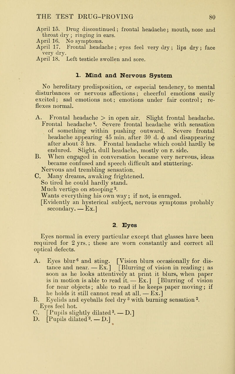 April 15. Drug discontinued; frontal headache; mouth, nose and throat dry ; ringing in ears. April 16. No symptoms. April 17. Frontal headache ; eyes feel very dry ; lips dry; face very dry. April 18. Left testicle swollen and sore. 1. Mind and Nervous System No hereditary predisposition, or especial tendency, to mental disturbances or nervous affections; cheerful emotions easil}' excited; sad emotions not; emotions under fair control; re- flexes normal. A. Frontal headache > in open air. Slight frontal headache. Frontal headache *. Severe frontal headache with sensation of something within pushing outward. Severe frontal headache appearing 45 min. after 30 d. 4> and disappearing after about 3 hrs. Frontal headache which could hardly be endured. Slight, dull headache, mostly on r. side. B. When engaged in conversation became very nervous, ideas became confused and speech difficult and stuttering. Nervous and trembhng sensation. C. Many dreams, awaking frightened. So tired he could hardly stand., Much vertigo on stooping '^. Wants everything his own way; if not, is enraged. [Evidently an hysterical subject, nervous symptoms probably secondary. — Ex.] 2. Eyes Eyes normal in every particular except that glasses have been required for 2 yrs.; these are worn constantly and correct all optical defects. A. Eyes blur^ and sting. [Vision blurs occasionally for dis- tance and near. — Ex.] [Blurring of vision in reading; as soon as he looks attentively at print it blurs, when paper is in motion is able to read it. — Ex.] [Blurring of vision for near objects; able to read if he keeps paper moving; if he holds it still cannot read at all. — Ex.] B. Eyelids and eyeballs feel dry ^ with burning sensation^. Eyes feel hot. C. [Pupils slightly dilated3. — D.] D. [Pupils dilated2.—D.j
