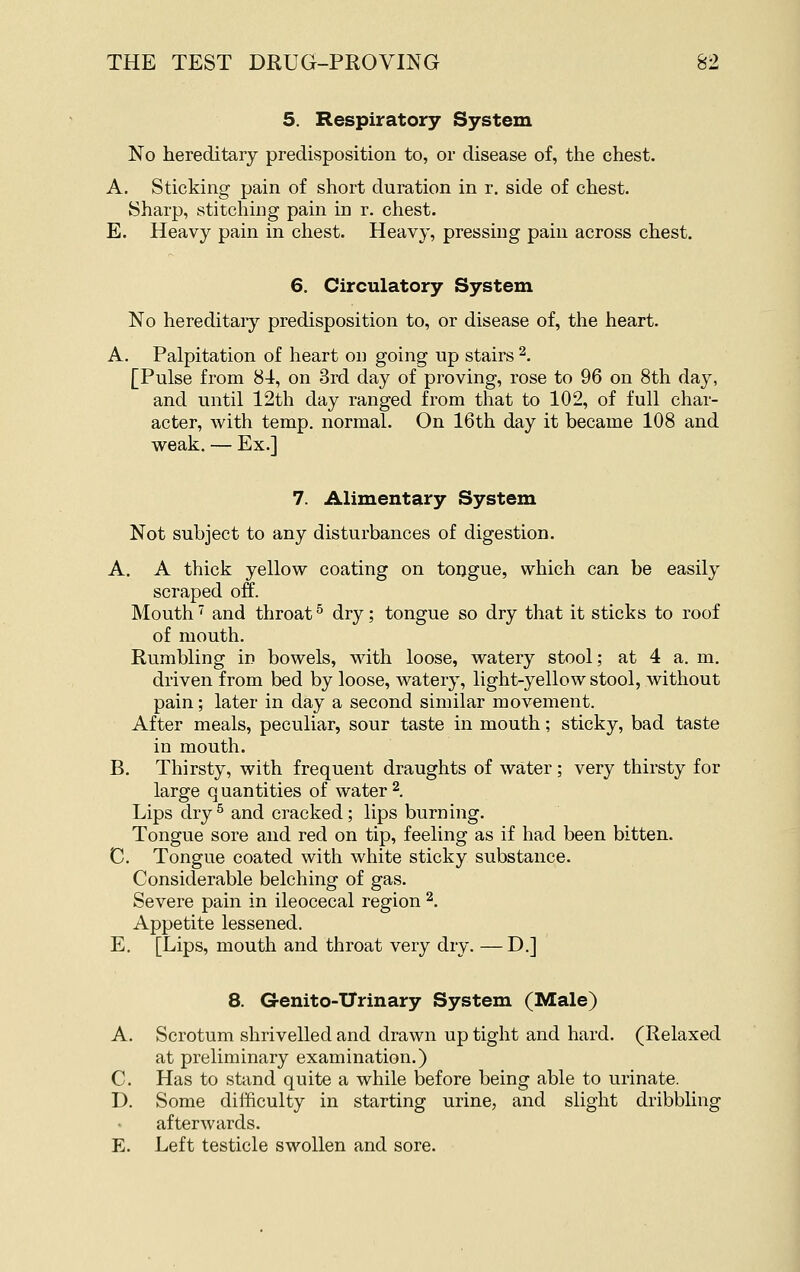 5. Respiratory System No hereditary predisposition to, or disease of, the chest. A. Sticking pain of short duration in r. side of chest. Sharp, stitching pain in r. chest. E. Heavy pain in chest. Heavy, pressing pain across chest. 6. Circulatory System No hereditaiy predisposition to, or disease of, the heart. A. Palpitation of heart on going up stairs 2. [Pulse from 84, on 3rd day of proving, rose to 96 on 8th day, and until 12th day ranged from that to 102, of full char- acter, with temp, normal. On 16th day it became 108 and weak. — Ex.] 7. Alimentary System Not subject to any disturbances of digestion. A. A thick yellow coating on toijgue, which can be easily scraped off. Mouth' and throat ^ dry; tongue so dry that it sticks to roof of mouth. Rumbling in bowels, with loose, watery stool; at 4 a. m. driven from bed by loose, watery, light-yellow stool, without pain; later in day a second similar movement. After meals, peculiar, sour taste in mouth; sticky, bad taste in mouth. B. Thirsty, with frequent draughts of water; very thirsty for large q uantitles of water ^. Lips dry^ and cracked; lips burning. Tongue sore and red on tip, feeling as if had been bitten. C. Tongue coated with white sticky substance. Considerable belching of gas. Severe pain in ileocecal region ^. Appetite lessened. E. [Lips, mouth and throat very dry. — D.] 8. Genito-ITrinary System (Male) A. Scrotum shrivelled and drawn up tight and hard. (Relaxed at preliminary examination.) C. Has to stand quite a while before being able to urinate. D. Some difficulty in starting urine, and slight dribbling afterwards. E. Left testicle swollen and sore.