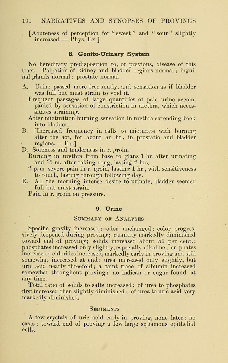 [Acuteness of perception for  sweet  and  sour  slightly increased, — Phys. Ex.] 8. Grenito-Urinary System No hereditary predisposition to, or previous, disease of this tract. Palpation of kidney and bladder regions normal; ingui- nal glands normal; prostate normal. A. Urine passed more frequently, and sensation as if bladder was full but must strain to void it. Frequent passages of large quantities of pale urine accom- panied by sensation of constriction in urethra, which neces- sitates straining. After micturition burning sensation in urethra extending back into bladder. B. [Increased frequency in calls to micturate with burning after the act, for about an hr., in prostatic and bladder regions. — Ex.] D. Soreness and tenderness in r. groin. Burning in urethra from base to glans 1 hr. after urinating and 15 m. after taking drug, lasting 2 hrs. 2 p. m. severe pain in r. groin, lasting 1 hr., with sensitiveness to touch, lasting through following day. E. All the morning intense desire to urinate, bladder seemed full but must strain. Pain in r. groin on pressure. 9. Urine Summary of Analyses Specific gravity increased; odor unchanged; color progres- sively deepened during proving; quantity markedly diminished toward end of proving; solids increased about 50 per cent.; phosphates increased only slightly, especially alkaline; sulphates increased; chlorides increased, markedly early in proving and still somewhat increased at end; urea increased only slightly, but uric acid nearly threefold; a faint trace of albumin increased somewhat throughout proving; no indican or sugar found at any time. Total ratio of solids to salts increased; of urea to phosphates first increased then slightly diminished ; of urea to uric acid very markedly diminished. Sediments A few crystals of uric acid early in proving, none later; no casts ; toward end of proving a few large squamous epithelial cells.
