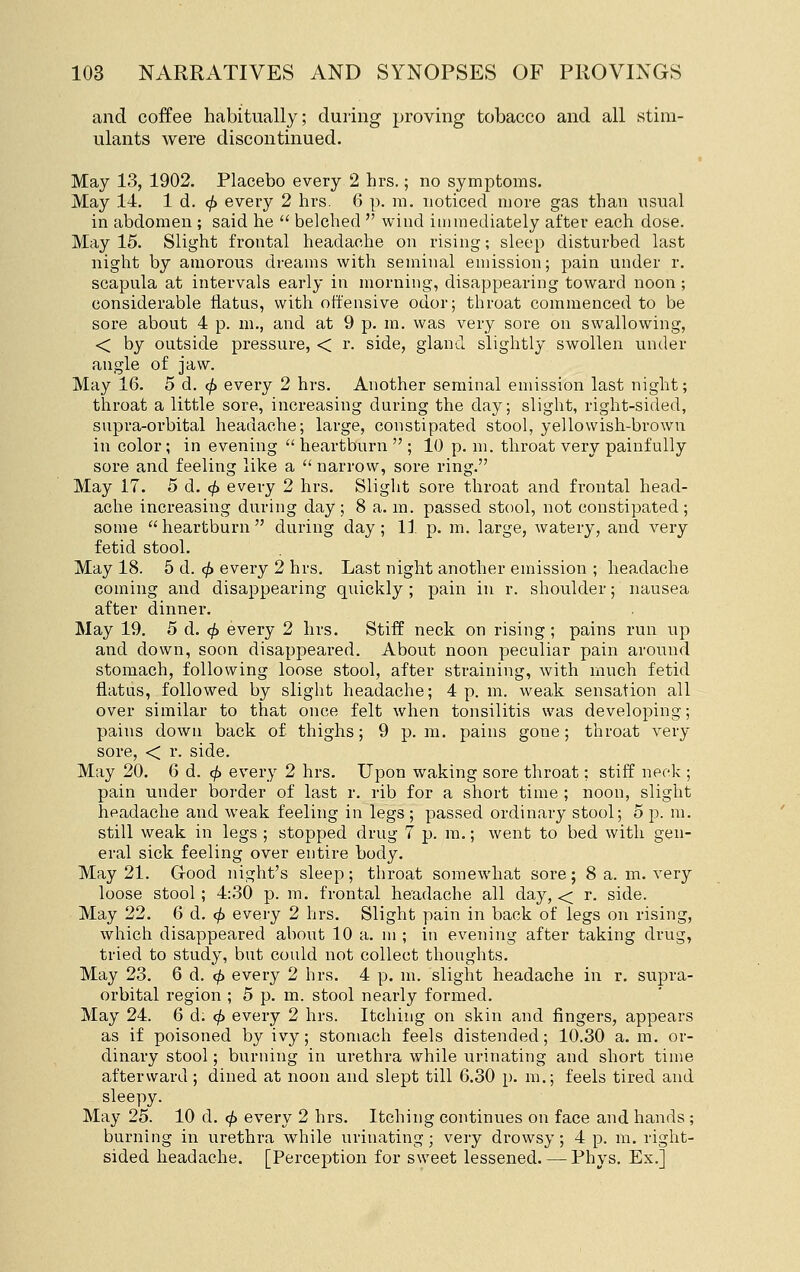 and coffee habitually; during proving tobacco and all stim- ulants were discontinued. May 13, 1902. Placebo every 2 hrs.; no symptoms. May 14, 1 d. ^ evei-y 2 hrs. 6 p. m. noticed more gas than nsual in abdomen ; said he  belched  wind immediately after each dose. May 15. Slight frontal headache on rising; sleep disturbed last night by amorous dreams with seminal emission; pain under r. scapula at intervals early in morning, disappearing toward noon ; considerable flatus, with offensive odor; throat commenced to be sore about 4 p. m., and at 9 p. m. was very sore on swallowing, < by outside pressure, < r. side, gland slightly swollen under angle of jaw. May 16. 5 d. (^ every 2 hrs. Another seminal emission last night; throat a little sore, increasing during the day; slight, right-sided, supra-orbital headache; large, constipated stool, yellowish-brown in color; in evening  heartburn  ; 10 p. m. throat very painfully sore and feeling like a narrow, sore ring. May 17. 5 d. <^ every 2 hrs. Slight sore throat and frontal head- ache increasing during day; 8 a. m. passed stool, not constipated; some  heartburn  during day ; 11 p. m. large, watery, and very fetid stool. May 18. 5 d. ^ every 2 hrs. Last night another emission ; headache coming and disappearing quickly ; pain in r. shoulder; nausea after dinner. May 19. 5 d. ^ every 2 hrs. Stiff neck on rising ; pains run up and down, soon disappeared. About noon peculiar pain around stomach, following loose stool, after straining, with much fetid flatus, followed by slight headache; 4 p. m. weak sensation all over similar to that once felt when tonsilitis was developing; pains down back of thighs; 9 p.m. pains gone; throat very sore, < r. side. May 20, 6 d. 0 every 2 hrs. Upon waking sore throat; stiff neck ; pain under border of last r. rib for a short time ; noon, slight headache and weak feeling in legs; passed ordinary stool; 5 p. m. still weak in legs ; stopped drug 7 p. ra.; went to bed with gen- eral sick feeling over entire body. May 21. Grood night's sleep; throat somewhat sore; 8 a. m. very loose stool; 4:30 p. m. frontal headache all day, < r. side. May 22. 6 d. <^ every 2 hrs. Slight pain in back of legs on rising, which disappeared about 10 a. m ; in evening after taking drug, tried to study, but could not collect thoughts. May 23. 6 d. <^ every 2 hrs. 4 p. m. slight headache in r. supra- orbital region ; 5 p. m. stool nearly formed. May 24. 6 d. <^ every 2 hrs. Itching on skin and fingers, appears as if poisoned by ivy; stomach feels distended; 10.30 a. m. or- dinary stool; burning in urethra while urinating and short time afterward; dined at noon and slept till 6.30 p. m.; feels tired and sleepy. May 25. 10 d. </> every 2 hrs. Itching continues on face and hands ; burning in urethra while urinating; very drowsy; 4 p. m. right- sided headache. [Perception for sweet lessened. — Phys, Ex.]