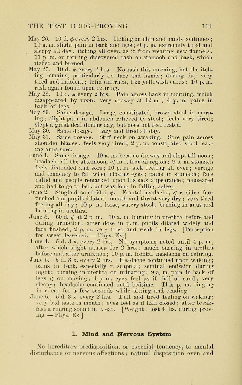 May 26. 10 d. 4> every 2 hrs. Itching on chin and hands continues; 10 a. m. slight pain in back and legs ; -9 p. ni. extremely tired and sleepy all day; itching all over, as if from wearing new flannels; 11 p. m. on retiring discovered rash on stomach and back, which itched and burned. May 27. 10 d, 0 every 2 hrs. 'No rash this morning, but the itch- ing remains, particularly on face and hands; during day very tired and indolent; fetid diarrhea, like yellowish curds; 10 p. m. rash again found upon retiring. May 28. 10 d. ^ every 2 hrs. Pain across back in morning, which disappeared by noon; very drowsy at 12 m.; 4 p. m. pains in back of legs. May 29. Same dosage. Large, constipated, brown stool in morn- ing ; slight pain in abdomen relieved by stool; feels very tired; slept a great deal during day, but does not feel rested. May 30. Same dosage. Lazy and tired all day. May 31. Same dosage. Stiff neck on awaking. Sore pain across shoulder blades ; feels very tired; 2 p. m. constipated stool leav- ing anus sore. June 1. Same dosage. 10 a. m. became drowsy and slept till noon; headache all the afternoon, < in r. frontal region ; 9 p. m. stomach feels distended and sore; 10 p. m. sick feeling all over ; vertigo and tendency to fall when closing eyes : pains in stomach; face pallid and people remarked ujDon his sick appearance ; nauseated and had to go to bed, bnt was long in falling asleep. June 2. Single dose of 60 d. cf). Prontal headache, < r. side ; face flushed and pupils dilated; mouth and throat very dry ; very tired feeling all day ; 10 p. m. loose, watery stool; burning in anus and burning in urethra. June 3. 60 d. </> at 2 p. m. 10 a. m. burning in urethra before and during urination; after dose in p. m. pupils dilated widely and face flushed; 9 p. m. very tired and weak in legs. [Perception for sweet lessened. — Phys. Ex.] June 4. 5 d. 3 X. every 2 hrs. ISTo symptoms noted until 4 p. m., after which slight nausea for 2 hrs.; much burning in urethra before and after urination; 10 p. m. frontal headache on retiring. June 5. 5 d. 3 x. every 2 hrs. Headache continued upon waking; pains in back, especially r. scapula; seminal emission during night; burning in urethra on urinating; 9 a. m. pain in back of legs < on moving; 4 p. m. eyes feel as if full of sand; very sleepy ; headache continued until bedtime. This p. m. ringing in r. ear for a few seconds while sitting and reading. June 6. 5 d. 3 x. every 2 hrs. Dull and tired feeling on waking; very bad taste in mouth ; eyes feel as if half closed ; after break- fast a ringing sound in r. ear. [Weight: lost 4 lbs. during prov- ing. — Phys. Ex.] 1. Mind and Nervous System No liereditary predisposition, or especial tendency, to mental disturbance or nervous affections ; natural disposition even and