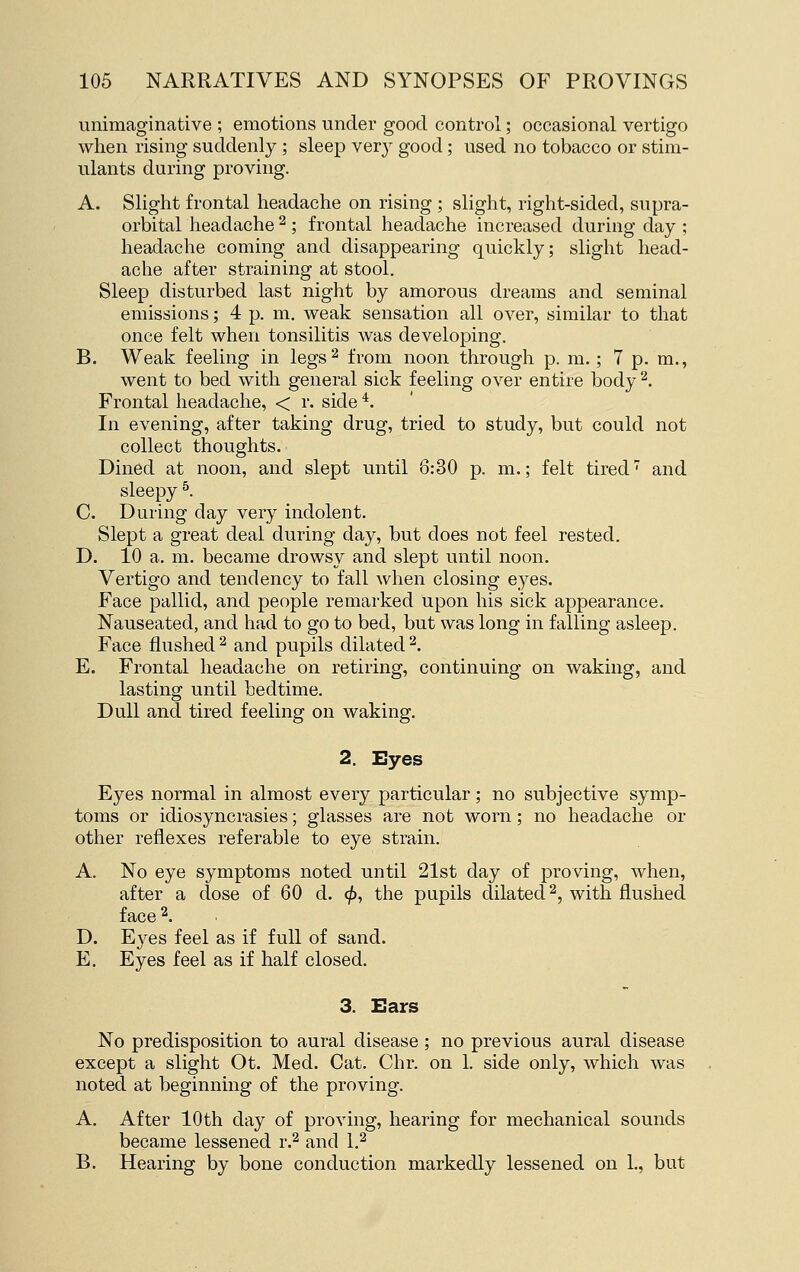 unimaginative ; emotions under good control; occasional vertigo when rising suddenly ; sleep very good; used no tobacco or stim- ulants during proving. A. Slight frontal headache on rising ; slight, right-sided, supra- orbital headache ^ ; frontal headache increased during day ; headache coming and disappearing quickly; slight head- ache after straining at stool. Sleep disturbed last night by amorous dreams and seminal emissions; 4 p. m. weak sensation all over, similar to that once felt when tonsilitis was developing. B. Weak feeling in legs^ from noon through p. m. ; 7 p. m., went to bed with general sick feeling over entire body ^. Frontal headache, < r. side *. In evening, after taking drug, tried to study, but could not collect thoughts. Dined at noon, and slept until 6:30 p. m.; felt tired' and sleepy ^. C. During day very indolent. Slept a great deal during day, but does not feel rested. D. 10 a. m. became drowsy and slept until noon. Vertigo and tendency to fall when closing eyes. Face pallid, and people remarked upon his sick appearance. Nauseated, and had to go to bed, but was long in falling asleep. Face flushed2 and pupils dilated^. E. Frontal headache on retiring, continuing on waking, and lasting until bedtime. Dull and tired feeling on waking. 2. Eyes Eyes normal in almost every particular; no subjective symp- toms or idiosyncrasies; glasses are not worn; no headache or other reflexes referable to eye strain. A. No eye symptoms noted until 21st day of proving, when, after a dose of 60 d. (/>, the pupils dilated 2, with flushed face 2. D. Eyes feel as if full of sand. E. Eyes feel as if half closed. 3. Ears No predisposition to aural disease ; no previous aural disease except a slight Ot. Med. Cat. Chr. on 1. side only, which was noted at beginning of the proving. A. After 10th day of proving, hearing for mechanical sounds became lessened r.^ and 1.^ B. Hearing by bone conduction markedly lessened on 1., but