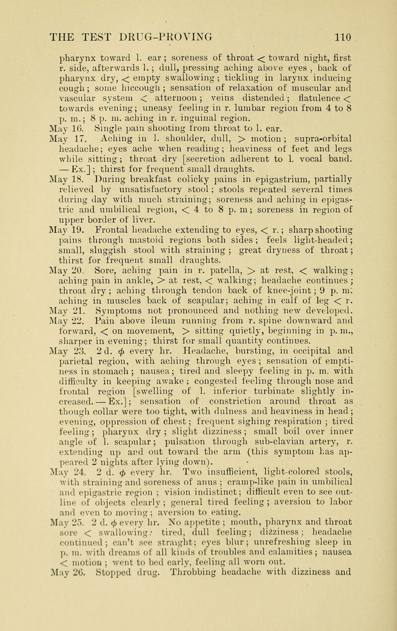 pharynx toward 1. ear; soreness of throat < toward night, first r. side, afterwards 1.; dull, pressing aching above eyes , back of pharynx dry, < empty swallowing ; tickling in larynx inducing cough; some hiccough ; sensation of relaxation of muscular and vascular system < alternoon ; veins distended ; flatulence < towards evening; uneasy feeling in r. lumbar region from 4 to 8 p. m.; 8 p. m. aching in r. inguinal region. May 16. Single pain shooting from throat to 1. ear. May 17. Aching in 1. shoulder, dull, > motion; supra-orbital headache; eyes ache when reading; heaviness of feet and legs while sitting ; throat dry [secretion adherent to 1. vocal band. — Ex.]; thirst for frequent small draughts. May 18. Daring breakfast colicky pains in epigastrium, partially relieved by unsatisfactory stool; stools repeated several times during day with much straining; soreness and aching in epigas- tric and umbilical region, < 4 to 8 p. m; soreness in region of upper border of liver. May 19. Frontal headache extending to eyes, < r.; sharp shooting pains through mastoid regions both sides ; feels light-headed; small, sluggish stool with straining ; great dryness of throat; thirst for frequent small draughts. May 20. Sore, aching pain in r. patella, > at rest, < walking ; aching pain in ankle, > at rest, < walking; headache continues; throat .dry ; aching through tendon back of knee-joint; 9 p. m: aching in muscles back of scapular; aching in calf of leg < r. May 21. Symptoms not pronounced and nothing new developed. May 22, Pain above ileum running from r, spine downward and forward, < on movement, > sitting quietly, beginning in p, m., sharper in evening; thirst for small quantity continues. May 23. 2 d, <^ every hr. Headache, bursting, in occipital and parietal region, with aching through eyes ; sensation of empti- ness in stomach; nausea; tired and sleepy feeling in p, m. with difficulty in keeping awake ; congested feeling through nose and frontal region [swelling of 1. inferior turbinate slightly in- creased.— Ex.]; sensation of constriction around throat as though collar were too tight, with dulness and heaviness in head ; evening, oppression of chest; frequent sighing respiration ; tired, feeling; pharynx dry ; slight dizziness; small boil over inner angle of 1. scapular; pulsation through sub-clavian artery, r. extending up and out toward the arm (this symptom has ap- peared 2 nights after lying down). May 24. 2 d. ^ every hr. Two insufficient, light-colored stools, with straining and soreness of anus ; cramp-like pain in umbilical and epigastric region ; vision indistinct; difficult even to see out- line of objects clearly; general tired feeling ; aversion to labor and even to moving ; aversion to eating. May 25. 2 d. (f> every hr. No appetite ; mouth, pharynx and throat sore < swallowing; tired, dull feeling; dizziness; headache continued; can't see straight; eyes blur; unrefreshing sleep in p. m. with dreams of all kinds of troubles and calamities ; nausea < motion ; went to bed early, feeling all worn out. May 26. Stopped drug. Throbbing headaclie with dizziness and