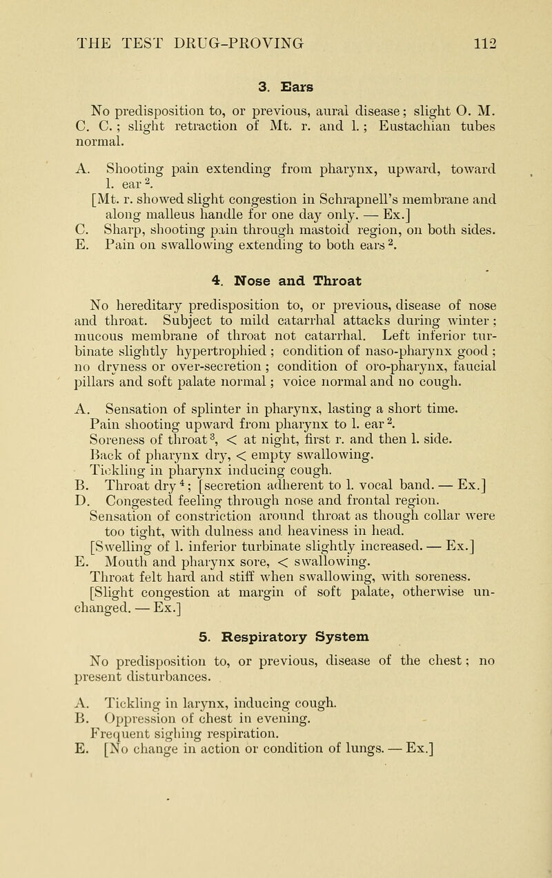 3. Ears No predisposition to, or previous, aural disease; slight O. M. C. C. ; slight retraction of Mt. r. and 1.; Eustachian tubes normal. A. Shooting pain extending from pharynx, upward, toward 1. ear 2. [Mt. r. showed slight congestion in Schrapnell's membrane and along malleus handle for one day only. — Ex.] C. Sharp, shooting pain through mastoid region, on both sides. E. Pain on swallowing extending to both ears^. 4. Nose and Throat No hereditary predisposition to, or previous, disease of nose and throat. Subject to mild catarrhal attacks during winter; mucous membrane of throat not catarrhal. Left inferior tur- binate slightly hypertrophied ; condition of naso-pharynx good ; no dryness or over-secretion ; condition of oro-pharynx, faucial pillars and soft palate normal; voice normal and no cough. A. Sensation of splinter in pharynx, lasting a short time. Pain shooting upward from pharynx to 1. ear ^. Soreness of throat ^ < at night, first r. and then 1. side. Back of pliarynx dvj, < empty swallowing. Tickling in pharynx inducing cough. B. Throat dry * ; [secretion adherent to 1. vocal band. — Ex.] D. Congested feeling through nose and frontal region. Sensation of constriction around throat as though collar were too tight, with dulness and heaviness in head. [Swelling of 1. inferior turbinate slightly increased. — Ex.] E. Mouth and pharynx sore, < swallowing. Throat felt hard and stiff when swallowing, with soreness. [Slight congestion at margin of soft palate, otherwise un- changed. — Ex.] 5. Respiratory System No predisposition to, or previous, disease of the chest; no present disturbances. A. Tickling in larynx, inducing cough. B. Oppression of chest in evening. Frequent sighing respiration. E. [No change in action or condition of lungs. — Ex.]