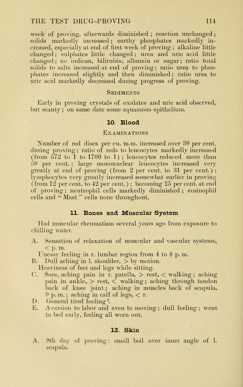 Aveek of proving, afterwards diminished ; reaction unchanged; solids markedly increased; earthy phosphates markedly in- creased, especially at end of first week of proving ; alkaline little changed; sulphates little changed; urea and uric acid little changed; no indican, bilirubin, albumin or sugar; ratio total solids to salts increased at end of proving; ratio urea to phos- phates increased slightly and then diminished; ratio urea to uric acid markedly decreased during progress of proving. Sediments Early in proving crystals of oxalates and uric acid observed, but scanty ; on same date some squamous epithelium. 10. Blood Examinations Number of red discs per cu. m.m. increased over 30 per cent, during proving; ratio of reds to leucoc3'tes markedly increased (from 672 to 1 to 1700 to 1) ; leucocytes reduced more than 50 per cent. ; large mononuclear leucocytes increased very greatly at end of proving (from 2 per cent, to 31 per cent.) ; lymphocytes very greatly increased somewhat earlier in proving (from 12 per cent, to 42 per cent.) ; becoming 25 per cent, at end of proving; neutrophil cells markedly diminished ; eosinophil cells and  Mast  cells none throughout. 11. Bones and Muscular System Had muscular rheumatism several years ago from exposure to chilling water. A. Sensation of relaxation of muscular and vascular systems, < p. m. Uneasy feeling in r. lumbar region from 4 to 8 p. m. B. Dull aching in 1. shoulder, > by motion. Heaviness of feet and legs while sitting. C. Sore, aching pain in r. patella, > rest, < walking; aching pain in ankle, > rest, < walking ; aching through tendon back of knee joint; aching in muscles back of scapula, 9 p. m.; aching in calf of legs, < r. D. General tired feeling3. E. Aversion to labor and even to moving ; dull feeling ; went to bed early, feeling all worn out. 12. Skin A. 9th clay of proving: small boil over inner angle of 1. scapula.