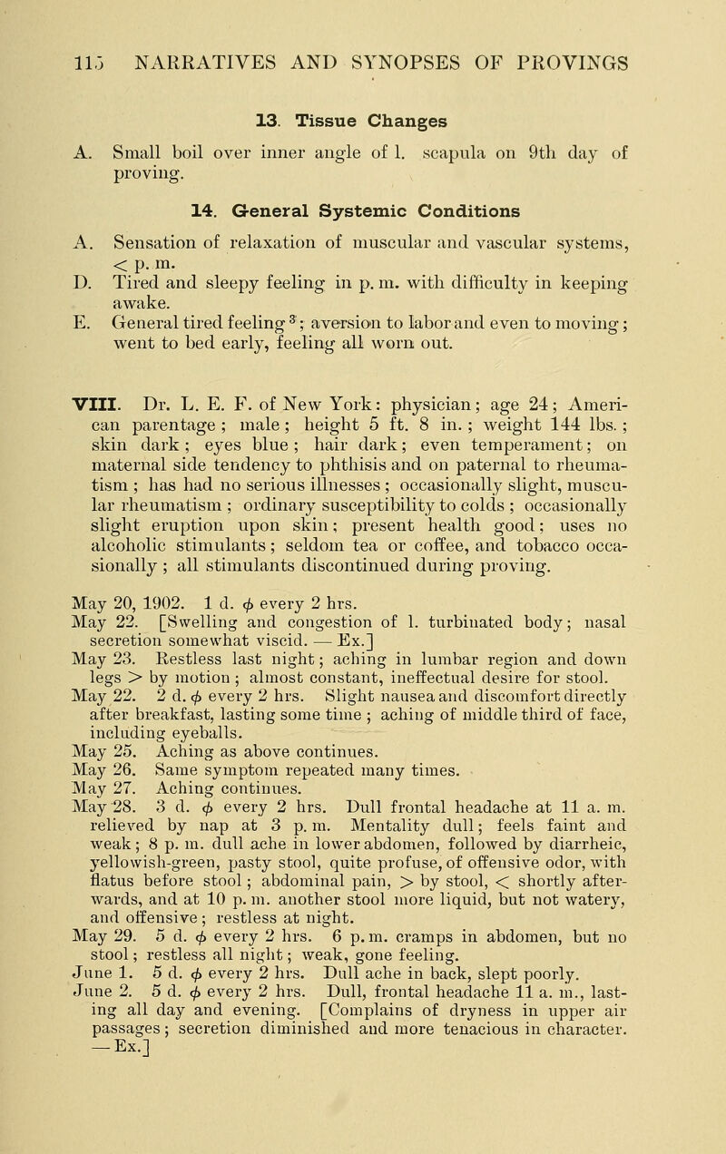 13. Tissue Changes A. Small boil over inner angle of 1. scapula on 9tli day of proving. 14. G-eneral Systemic Conditions A. Sensation of relaxation of muscular and vascular systems, < p. m. D. Tired and sleepy feeling in p. m. with difficulty in keeping awake. E. General tired feeling ^; aversion to labor and even to moving; went to bed early, feeling all worn out. VIII. Dr. L. E. F. of New York: physician; age 24 ; Ameri- can parentage ; male; height 5 ft. 8 in.; weight 144 lbs. ; skin dark ; eyes blue ; hair dark; even temperament; on maternal side tendency to phthisis and on paternal to rheuma- tism ; has had no serious illnesses ; occasionally slight, muscu- lar rheumatism ; ordinary susceptibility to colds ; occasionally slight eruption upon skin; present health good; uses no alcoholic stimulants; seldom tea or coffee, and tobacco occa- sionally ; all stimulants discontinued during proving. May 20, 1902. 1 d. </> every 2 hrs. May 22. [Swelling and congestion of 1. turbinated body; nasal secretion somewhat viscid. — Ex.] May 23. Restless last night; aching in lumbar region and down legs > by motion ; almost constant, ineffectual desire for stool. May 22. 2 d.cf) every 2 hrs. Slight nausea and discomfort directly after breakfast, lasting some time ; aching of middle third of face, including eyeballs. May 25. Aching as above continues. May 26. Same symptom repeated many times. May 27. Aching continues. May 28. 3 d. <^ every 2 hrs. Dull frontal headache at 11 a. m. relieved by nap at 3 p. m. Mentality dull; feels faint and weak; 8 p. m. dull ache in lower abdomen, followed by diarrheic, yellowish-green, pasty stool, quite profuse, of offensive odor, with flatus before stool; abdominal pain, > by stool, < shortly after- wards, and at 10 p. m. another stool more liquid, but not watery, and offensive ; restless at night. May 29. 5 d. 0 every 2 hrs. 6 p. m. cramps in abdomen, but no stool; restless all night; weak, gone feeling. June 1. 5 d. <^ every 2 hrs. Dull ache in back, slept poorly. June 2. 5 d. ^ every 2 hrs. Dull, frontal headache 11 a. m., last- ing all day and evening. [Complains of dryness in upper air passages; secretion diminished and more tenacious in character. — Ex.]