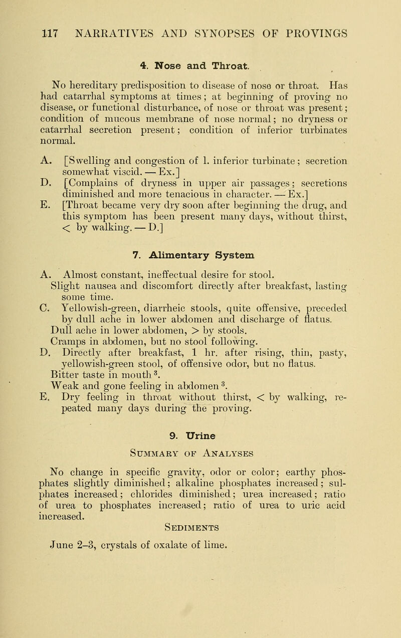 4, Nose and Throat. No hereditary predisposition to disease of nose or throat. Has had catarrhal symptoms at times; at beginning of proving no disease, or functional disturbance, of nose or throat was present; condition of mucous membrane of nose normal; no dryness or catarrhal secretion present; condition of inferior turbinates normal. A. [Swelling and congestion of 1. inferior turbinate; secretion somewhat viscid. — Ex.] D. [Complains of dryness in upper air passages; secretions diminished and more tenacious in character. — Ex.] E. [Throat became very dry soon after beginning the drug, and this symptom has been present many days, without thirst, < by walking. — D.] 7. Alimentary System A. Almost constant, ineffectual desire for stool. Slight nausea and discomfort directly after breakfast, lasting some time. C. Yellowish-green, diarrheic stools, quite offensive, preceded by dull ache in lower abdomen and discharge of flatus. Dull ache in lower abdomen, > by stools. Cramps in abdomen, but no stool following. D. Directly after breakfast, 1 hr. after rising, thin, pasty, yellowish-green stool, of offensive odor, but no flatus. Bitter taste in mouth ^. Weak and gone feeling in abdomen ^. E. Dry feeling in throat without thirst, < by walking, re- peated many days during the proving. 9. Urine Summary of Analyses No change in specific gravity, odor or color; earthy phos- phates slightly diminished; alkaline phosphates increased; sul- phates increased; chlorides diminished; urea increased; ratio of urea to phosphates increased; ratio of urea to uric acid increased. Sediments June 2-3, crystals of oxalate of lime.
