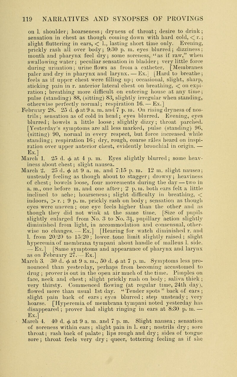 oil 1. shoulder; hoarseness; dryness of throat; desire to drink; sensation in chest as though coining down with hard cold, <r.; slight fluttering in ears, < 1., lasting short time only. Evening, prickly rash all over body; 9:30 p. ra. eyes blurred; dizziness: mouth and pharynx feel dry; some soreness, as if raw, when swallowing water ; peculiar sensation in bladder ; very little force during urination; urine flows as from a catheter. [Membranes paler and dry in pharynx and larynx. — Ex.] [Hard to breathe ; feels as if upper chest were tilling up; occasional, slight, sharp, sticking pain in r. anterior lateral chest on breathing, < on expi- ration; breathing more difficult on entering house at any time; pulse (standing) 88, (sitting) 83, slightly irregular when standing, othervvise perfectly normal; respiration 16. — Ex.] February 28. 25 d. <^ at 9 a. m. and 7 p. m. On rising dryness of nos- trils ; sensation as of cold in head; eyes blurred. Evening, eyes blurred; bowels a little loose; slightly dizzy; throat pai-ched. [Yesterday's symptoms are all less marked, pulse (standing) 96, (sitting) 90, normal in every respect, but force increased while standing; respiration 16; dry, rough, coarse rales heard on inspi- ration over upper anterior chest, evidently bronchial in origin. — Ex.] March 1. 25 d. ^ at 4 p. m. Eyes slightly blurred ; some heav- iness about chest; slight nausea. March 2. 25 d. <^ at 9 a. m. and 7:15 p. m. 12 m. slight nausea; unsteady feeling as though about to stagger; drowsy; heaviness of chest; bowels loose, four movements during the day — two in a. m., one before m. and one after; 2 p.m. both ears felt a little inclined to ache; hoarseness; slight difficulty in breathing, < indoors, > r. ; 9 p. m. prickly rash on body ; sensation as though eyes were uneven ; one eye feels higher than the other and as though they did not wink at the same time. [Size of pupils slightly enlarged from No. 3 to No. 3^, pupillary action slightly diminished from light, in accommodation and consensual, other- wise no changes.—Ex.] [Hearing for watch diminished r. and 1. from 20/20 to 15/20 ; lower tone limit slightly raised ; slight hyperemia of membrana tympani about handle of malleus 1. side. — Ex.] [Same symptoms and appearance of pharynx and larynx as on February 27.— Ex.] March 3. 30 d. (/> at 9 a. m., 50 d. ^ at 7 p. m. Symptoms less pro- nounced than yesterday, perhaps from becoming accustomed to drug ; prover is out in the open air much of the time. Pimples on face, neck and chest; slight prickly rash on body ; saliva thick ; very thirsty. Commenced flowing (at regular time, 24th day), flowed more than usual 1st day.  Tender spots  back of ears ; slight pain back of ears ; eyes blurred; step unsteady; very hoarse. [Hyperemia of membi-ana tympani noted yesterday has disappeared ; prover had slight ringing in ears at 8:30 p. m. — Ex.] March 4. 40 d. <^ at 9 a. m. and 7 p. m. Slight nausea; sensation of soreness within ears ; slight pain in 1. ear; nostrils dry ; sore throat; rash back of palate; lips rough and dry; sides of tongue sore; throat feels very dry ; queer, tottering feeling as if she