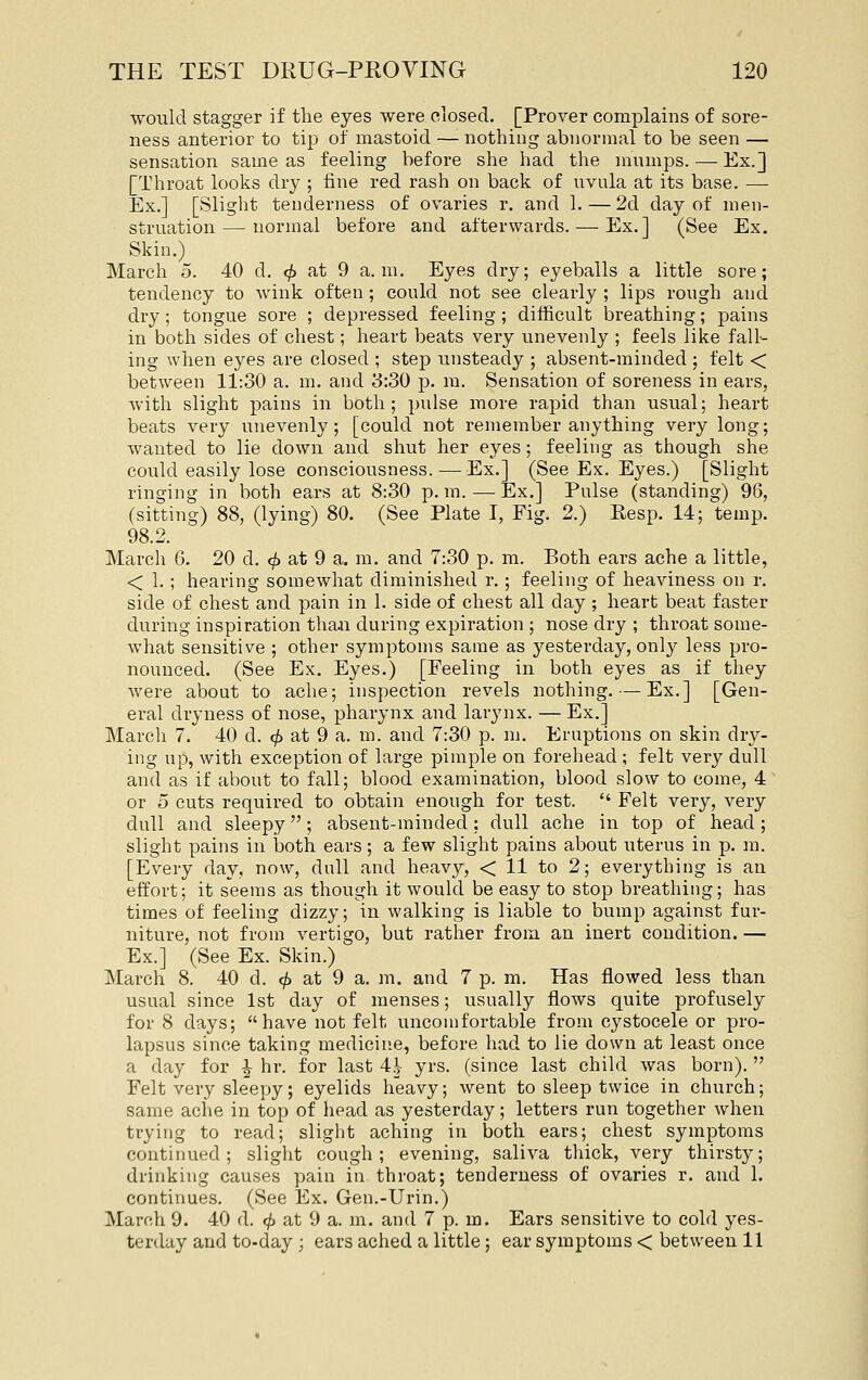 would stagger if the eyes were closed. [Prover complains of sore- ness anterior to tip of mastoid —• nothing abnormal to be seen — sensation same as feeling before she had the mumps. — Ex.] [Throat looks dry ; fine red rash on back of uvula at its base. — Ex.] [Slight tenderness of ovaries r. and 1. — 2d day of men- struation— normal before and afterwards. — Ex.] (See Ex. Skin.) March 5. 40 d. <^ at 9 a.m. Eyes dry; eyeballs a little sore; tendency to wink often ; could not see clearly ; lips rough and dry; tongue sore ; depressed feeling; difficult breathing; pains in both sides of chest; heart beats very unevenly ; feels like fall- ing when eyes are closed ; step unsteady ; absent-minded ; felt < between 11:30 a. m. and 3:30 p. m. Sensation of soreness in ears, with slight pains in both; pulse more rapid than usual; heart beats very unevenly; [could not remember anything very long; wanted to lie down and shut her eyes; feeling as though she could easily lose consciousness.—Ex.] (See Ex. Eyes.) [Slight ringing in both ears at 8:30 p. m. ^—-Ex.] Pulse (standing) 96, (sitting) 88, (lying) 80. (See Plate I, Fig. 2.) Eesp. 14; temp. 98.2. March 6, 20 d. ^ at 9 a. m. and 7:30 p. m. Both ears ache a little, < 1. ; hearing somewhat diminished r.; feeling of heaviness on r. side of chest and pain in 1. side of chest all day ; heart beat faster during inspiration tha.n during expiration ; nose dry ; throat some- what sensitive ; other symptoms same as yesterday, only less pro- nounced. (See Ex, Eyes.) [Feeling in both eyes as if they were about to ache; inspection revels nothing. — Ex.] [Gen- eral dryness of nose, pharynx and larynx. — Ex.] March 7. 40 d. (/> at 9 a. m. and 7:30 p. m. Eruptions on skin dry- ing up, with exception of large pimple on forehead ; felt very dull and as if about to fall; blood examination, blood slow to come, 4 or 5 cuts required to obtain enough for test.  Felt very, very dull and sleepy; absent-minded: dull ache in top of head; slight pains in both ears; a few slight pains about laterus in p. m. [Every day, now, dull and heavy, < 11 to 2; everything is an effort; it seems as though it would be easy to stop breathing; has times of feeling dizzy; in walking is liable to bump against fur- niture, not from vertigo, but rather from an inert condition. — Ex.] (See Ex. Skin.) March 8. 40 d. ^ at 9 a. m. and 7 p. m. Has flowed less than usual since 1st day of menses; usually flows quite profusely for 8 days; have not felt uncomfortable from cystocele or pro- lapsus since taking medicine, before had to lie down at least once a day for ^ hr. for last 4^- yrs. (since last child was born). Felt very sleepy; eyelids heavy; went to sleep twice in church; same ache in top of head as yesterday; letters run together when trying to read; slight aching in both ears; chest symptoms continued; slight cough; evening, saliva thick, very thirsty; drinking causes pain in throat; tenderness of ovaries r. and 1. continues. (See Ex. Gen.-Urin.) March 9. 40 d. ^ at 9 a. m. and 7 p. m. Ears sensitive to cold yes- terday and to-day ; ears ached a little; ear symptoms < between 11