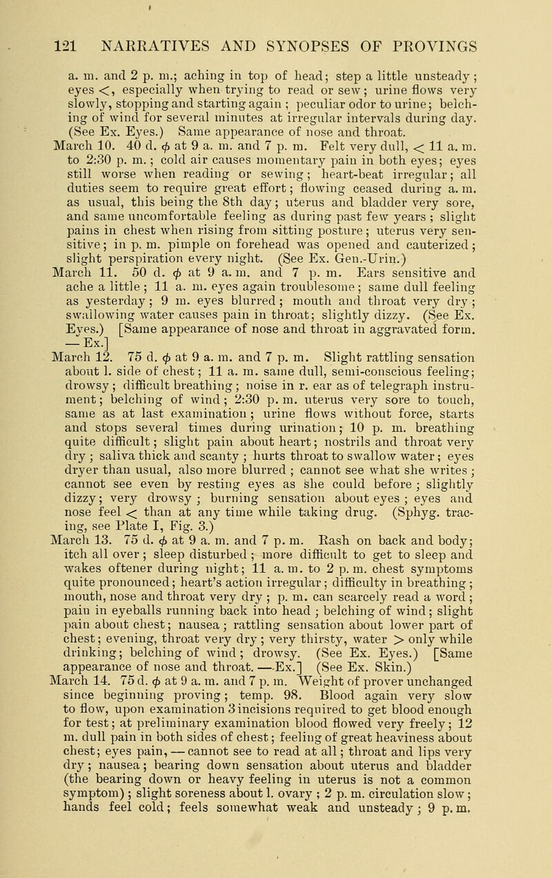 a. m. and 2 p. m.; aching in top of head; step a little unsteady; eyes <, especially when trying to read or sew; urine flows very slowly, stopping and starting again ; peculiar odor to urine; belch- ing of wind for several minutes at irregular intervals during day. (See Ex. Eyes.) Same appearance of nose and throat. March 10. 40 d. 0 at 9 a. m. and 7 p. m. Felt very dull, < 11 a. m. to 2:30 p. m.; cold air causes momentary pain in both eyes; eyes still worse when reading or sewing; heart-beat irregular; all duties seem to require great effort; flowing ceased during a. m. as usual, this being the 8th day; uterus and bladder very sore, and same uncomfortable feeling as during past few years ; slight pains in chest when rising from sitting posture; uterus very sen- sitive ; in p. m. pimple on forehead was opened and cauterized ; slight perspiration every night. (See Ex. Gen.-Urin.) March 11. 50 d. (^ at 9 a. m. and 7 p. m. Ears sensitive and ache a little ; 11 a. m. eyes again troublesome; same dull feeling as yesterday; 9 m. eyes blurred ; mouth and throat very dry ; swallowing water causes pain in throat; slightly dizzy. (See Ex. Eves.) [Same appearance of nose and throat in aggravated form. — Ex.] March 12. 75 d. <^ at 9 a, m. and 7 p. m. Slight rattling sensation about 1. side of chest; 11 a. m. same dull, semi-conscious feeling; drowsy ; difficult breathing ; noise in r. ear as of telegraph instru- ment ; belching of wind ; 2:30 p. m. uterus very sore to touch, same as at last examination ; urine flows without force, starts and stops several times during urination; 10 p. m. breathing quite difficult; slight pain about heart; nostrils and throat very dry ; saliva thick and scanty ; hurts throat to swallow water; eyes dryer than usual, also more blurred ; cannot see what she writes ; cannot see even by resting eyes as she could before ; slightly dizzy; very drowsy ; burning sensation about eyes ; eyes and nose feel < than at any time while taking drug. (Sphyg. trac- ing, see Plate I, Fig. 3.) March 13. 75 d. ^ at 9 a. m. and 7 p. m. Rash on back and body; itch all over ; sleep disturbed ; more difficult to get to sleep and wakes oftener during night; 11 a.m. to 2 p.m. chest symptoms quite pronounced; heart's action irregular; difficulty in breathing ; mouth, nose and throat very dry ; p. m. can scarcely read a word ; pain in eyeballs running back into head ; belching of wind; slight pain about chest; nausea; rattling sensation about lower part of chest; evening, throat very dry ; very thirsty, water > only while drinking; belching of wind; drowsy. (See Ex. Eyes.) [Same appearance of nose and throat. —Ex.] (See Ex. Skin.) March 14. 75 d. 0 at 9 a. m. and 7 p. m. Weight of prover unchanged since beginning proving; temp. 98. Blood again very slow to flow, upon examination 3 incisions required to get blood enough for test; at preliminary examination blood flowed very freely; 12 m, dull pain in both sides of chest; feeling of great heaviness about chest; eyes pain, — cannot see to read at all; throat and lips very dry; nausea; bearing down sensation about uterus and bladder (the bearing down or heavy feeling in uterus is not a common symptom); slight soreness about 1. ovary ; 2 p. m. circulation slow; hands feel cold; feels somewhat weak and unsteady; 9 p. m.