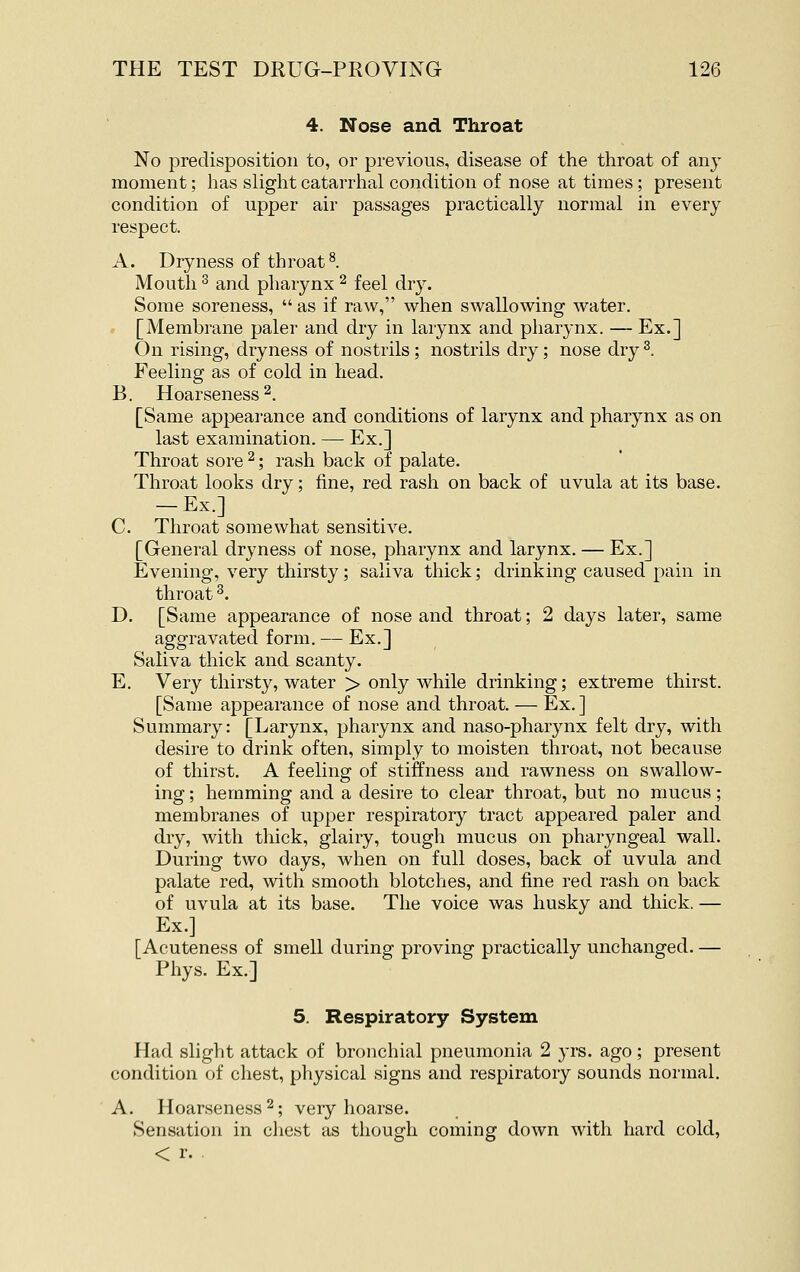 4. Nose and Throat No predisposition to, or previous, disease of the throat of an}- moment; has slight catarrhal condition of nose at times; present condition of upper air passages practically normal in every respect. A. Dryness of throat^. Mouth 2 and pharynx ^ feel dry. Some soreness,  as if raw, when swallowing water, , [Membrane paler and dry in larynx and pharynx. — Ex.] On rising, dryness of nostrils; nostrils dry; nose dry^. Feeling as of cold in head. B. Hoarseness 2. [Same appearance and conditions of larynx and pharynx as on last examination. — Ex.] Throat sore ^; rash back of palate. Throat looks dry; fine, red rash on back of uvula at its base. — Ex.] C. Throat somewhat sensitive. [General dryness of nose, pharynx and larynx. — Ex.] Evening, very thirsty; saliva thick; drinking caused pain in throat ^. D. [Same appearance of nose and throat; 2 days later, same aggravated form. — Ex.] Saliva thick and scanty. E. Very thirsty, water > only while drinking; extreme thirst. [Same appearance of nose and throat. — Ex. ] Summary: [Larynx, pharynx and naso-pharynx felt dry, with desire to drink often, simply to moisten throat, not because of thirst. A feeling of stiffness and rawness on swallow- ing ; hemming and a desire to clear throat, but no mucus; membranes of upper respiratory tract appeared paler and dry, with thick, glairy, tough mucus on pharyngeal wall. During two days, when on full doses, back of uvula and palate red, with smooth blotches, and fine red rash on back of uvula at its base. The voice was husky and thick. — Ex.] [Acuteness of smell during proving practically unchanged. — Phys. Ex.] 5. Respiratory System Had slight attack of bronchial pneumonia 2 yrs. ago; present condition of chest, physical signs and respiratory sounds normal. A. Hoarseness 2; very hoarse. Sensation in chest as though coming down with hard cold, < 1-.